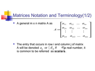 Matrices Notation and Terminology(1/2)
 A general m x n matrix A as
 The entry that occurs in row i and column j of matrix
A will be denoted . If is real number, it
is common to be referred as scalars.












=
mnmm
n
n
aaa
aaa
aaa
A
...
...
...
21
22221
11211

( )ijij Aa or ija
 
