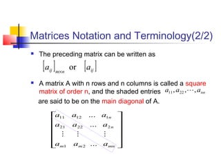  The preceding matrix can be written as
 A matrix A with n rows and n columns is called a square
matrix of order n, and the shaded entries
are said to be on the main diagonal of A.
Matrices Notation and Terminology(2/2)
[ ] [ ]ijnmij aa or×












mnmm
n
n
aaa
aaa
aaa
...
...
...
21
22221
11211

nnaaa ,,, 2211 
 