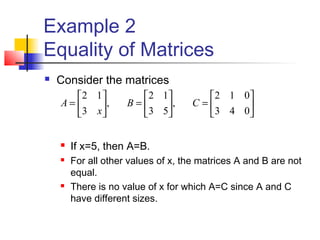 Example 2
Equality of Matrices
 Consider the matrices
 If x=5, then A=B.
 For all other values of x, the matrices A and B are not
equal.
 There is no value of x for which A=C since A and C
have different sizes.






=





=





=
043
012
,
53
12
,
3
12
CB
x
A
 