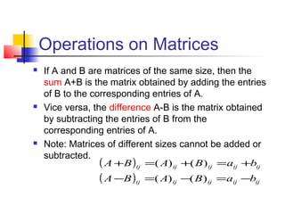 Operations on Matrices
 If A and B are matrices of the same size, then the
sum A+B is the matrix obtained by adding the entries
of B to the corresponding entries of A.
 Vice versa, the difference A-B is the matrix obtained
by subtracting the entries of B from the
corresponding entries of A.
 Note: Matrices of different sizes cannot be added or
subtracted.
( )
( ) ijijijijij
ijijijijij
baBABA
baBABA
−=−=−
+=+=+
)()(
)()(
 