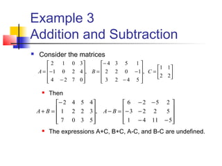 Example 3
Addition and Subtraction
 Consider the matrices
 Then
 The expressions A+C, B+C, A-C, and B-C are undefined.






=










−
−
−
=










−
−=
22
11
,
5423
1022
1534
,
0724
4201
3012
CBA










−−
−−
−−
=−









−
=+
51141
5223
2526
,
5307
3221
4542
BABA
 