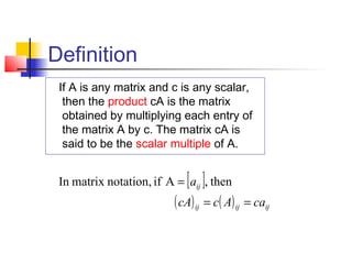 Definition
If A is any matrix and c is any scalar,
then the product cA is the matrix
obtained by multiplying each entry of
the matrix A by c. The matrix cA is
said to be the scalar multiple of A.
[ ]
( ) ( ) ijijij
ij
caAccA
a
==
= then,Aifnotation,matrixIn
 