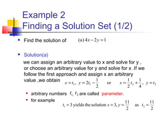 Example 2
Finding a Solution Set (1/2)
 Find the solution of
 Solution(a)
we can assign an arbitrary value to x and solve for y ,
or choose an arbitrary value for y and solve for x .If we
follow the first approach and assign x an arbitrary
value ,we obtain
 arbitrary numbers are called parameter.
 for example
124)a( =− yx
2211 ,
4
1
2
1
or
2
1
2, tytxtytx =+=−==
2,1 tt
2
11
as
2
11
,3solutiontheyields3 21 ==== tyxt
 