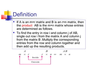 Definition
 If A is an m×r matrix and B is an r×n matrix, then
the product AB is the m×n matrix whose entries
are determined as follows.
 To find the entry in row i and column j of AB,
single out row i from the matrix A and column j
from the matrix B .Multiply the corresponding
entries from the row and column together and
then add up the resulting products.
 
