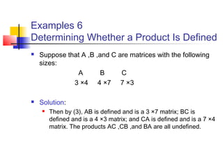 Examples 6
Determining Whether a Product Is Defined
 Suppose that A ,B ,and C are matrices with the following
sizes:
A B C
3 ×4 4 ×7 7 ×3
 Solution:
 Then by (3), AB is defined and is a 3 ×7 matrix; BC is
defined and is a 4 ×3 matrix; and CA is defined and is a 7 ×4
matrix. The products AC ,CB ,and BA are all undefined.
 