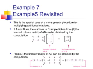 Example 7
Example5 Revisited
 This is the special case of a more general procedure for
multiplying partitioned matrices.
 If A and B are the matrices in Example 5,then from (6)the
second column matrix of AB can be obtained by the
computation
 From (7) the first row matrix of AB can be obtained by the
computation
 