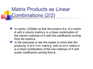 Matrix Products as Linear
Combinations (2/2)
 In words, (10)tells us that the product A x of a matrix
A with a column matrix x is a linear combination of
the column matrices of A with the coefficients coming
from the matrix x .
 In the exercises w ask the reader to show that the
product y A of a 1×m matrix y with an m×n matrix A
is a linear combination of the row matrices of A with
scalar coefficients coming from y .
 