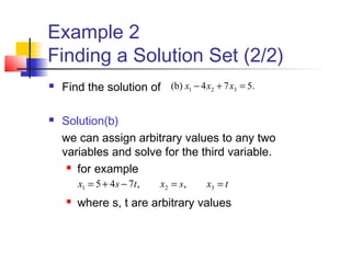 Example 2
Finding a Solution Set (2/2)
 Find the solution of
 Solution(b)
we can assign arbitrary values to any two
variables and solve for the third variable.
 for example
 where s, t are arbitrary values
.574(b) 321 =+− xxx
txsxtsx ==−+= 321 ,,745
 