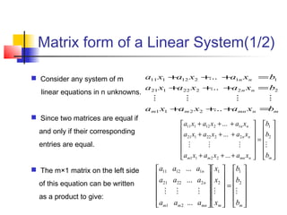 Matrix form of a Linear System(1/2)
mnmnmm
nn
nn
bxaxaxa
bxaxaxa
bxaxaxa
=+++
=+++
=+++
...
...
...
2211
22222121
11212111













=












+++
+++
+++
mnmnmm
nn
nn
b
b
b
xaxaxa
xaxaxa
xaxaxa

2
1
2211
2222121
1212111
...
...
...












=
























mmmnmm
n
n
b
b
b
x
x
x
aaa
aaa
aaa

2
1
2
1
21
22221
11211
...
...
...
 Consider any system of m
linear equations in n unknowns.
 Since two matrices are equal if
and only if their corresponding
entries are equal.
 The m×1 matrix on the left side
of this equation can be written
as a product to give:
 