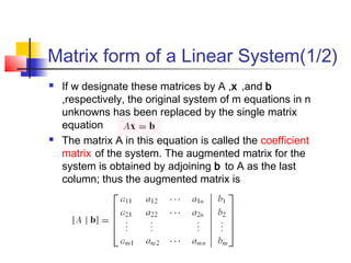 Matrix form of a Linear System(1/2)
 If w designate these matrices by A ,x ,and b
,respectively, the original system of m equations in n
unknowns has been replaced by the single matrix
equation
 The matrix A in this equation is called the coefficient
matrix of the system. The augmented matrix for the
system is obtained by adjoining b to A as the last
column; thus the augmented matrix is
 
