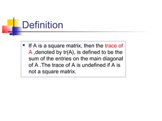Definition
 If A is a square matrix, then the trace of
A ,denoted by tr(A), is defined to be the
sum of the entries on the main diagonal
of A .The trace of A is undefined if A is
not a square matrix.
 
