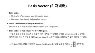 • Basis Vector
= Minimal # of vectors to span the vector space
= Maximum # of linearly independent vectors
• Linear combination is unique from basis.
 Basis는 서로 선형독립이기 때문에 선형조합이 Unique하다.
• Basis Vector is not unique for a vector space.
 앞서 같은 공간을 Span하는 조합이 여러 가지일 수 있었던 것처럼, Vector Space를 구성하는
기저벡터도 여러 가지일 수 있다 (Vector Space가 𝑥𝑦평면이라고 가정해보면 쉽게 이해할 수 있다).
 단, Basis끼리 수직을 이룬다면 Linear Combination을 쉽게 찾을 수 있다 (
1
0
0
,
0
1
0
경우처럼).
Basis Vector (기저벡터)
 
