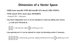 • 동일한 Vector Space에도 무한히 많은 Basis들이 있다 (Basis의 조합은 무한하다).
• 하지만, Basis의 개수는 Vector Space 내에 동일하다.
 Basis의 개수 = Dimension
• Any linear independent set in V can be extended to a basis by adding more vectors.
𝒙𝒚𝒛 3차원 공간이 벡터공간일 때,
1
0
0
,
0
1
0
두 선형 독립 벡터 조합에,
0
0
1
를 더하면 Basis가 된다.
• Any spanning set in V can be reduced to a basis, by discarding vectors if necessary.
1
0
0
,
0
1
0
,
0
0
1
,
1
1
1
은 3차원 공간을 span하지만, 선형독립 관계에 필수적이지 않은
1
1
1
를 없애면 Basis가 된다.
Dimension of a Vector Space
 