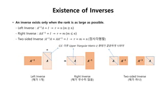 Existence of Inverses
• An inverse exists only when the rank is as large as possible.
- Left Inverse : 𝐴−1 𝐴 = 𝐼 → 𝑟 = 𝑛 𝑚 ≥ 𝑛
- Right Inverse : 𝐴𝐴−1
= 𝐼 → 𝑟 = 𝑚 𝑚 ≤ 𝑛
- Two-sided Inverse :𝐴−1
𝐴 = 𝐴𝐴−1
= 𝐼 → 𝑟 = 𝑚 = 𝑛 (정사각행렬)
𝑨𝑨−𝟏 𝑨 𝑨−𝟏 𝑨−𝟏 𝑨
Left Inverse
(해가 1개)
Right Inverse
(해가 무수히 많음)
Two-sided Inverse
(해가 하나)
G.E. 이후 Upper Triangular Matrix U 형태가 깔끔하게 나와야
𝒏
𝒎
 