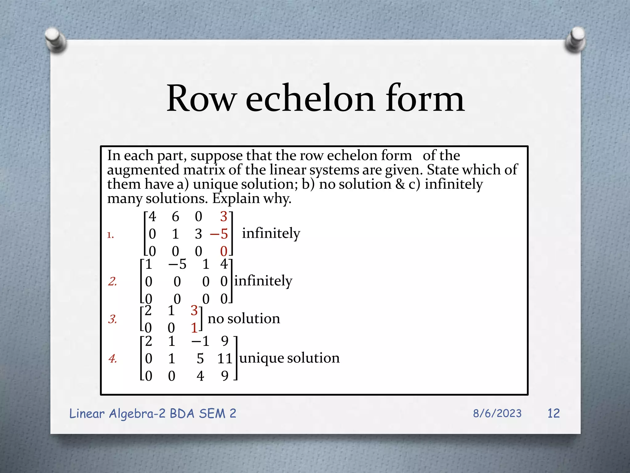 Row echelon form
In each part, suppose that the row echelon form of the
augmented matrix of the linear systems are given. State which of
them have a) unique solution; b) no solution & c) infinitely
many solutions. Explain why.
1.
4 6 0
0 1 3
0 0 0
3
−5
0
infinitely
2.
1 −5 1
0 0 0
0 0 0
4
0
0
infinitely
3.
2 1 3
0 0 1
no solution
4.
2 1 −1
0 1 5
0 0 4
9
11
9
unique solution
8/6/2023
Linear Algebra-2 BDA SEM 2 12
 