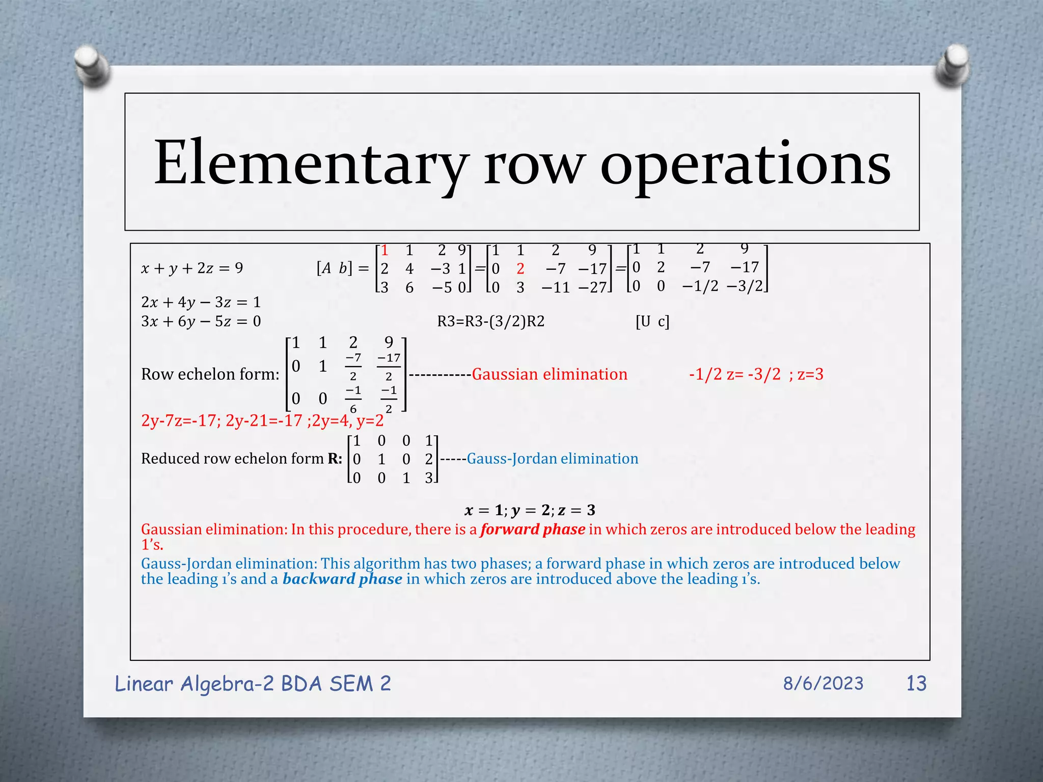 Elementary row operations
𝑥 + 𝑦 + 2𝑧 = 9 𝐴 𝑏 =
1 1 2
2 4 −3
3 6 −5
9
1
0
=
1 1 2
0 2 −7
0 3 −11
9
−17
−27
=
1 1 2
0 2 −7
0 0 −1/2
9
−17
−3/2
2𝑥 + 4𝑦 − 3𝑧 = 1
3𝑥 + 6𝑦 − 5𝑧 = 0 R3=R3-(3/2)R2 [U c]
Row echelon form:
1 1 2
0 1
−7
2
0 0
−1
6
9
−17
2
−1
2
-----------Gaussian elimination -1/2 z= -3/2 ; z=3
2y-7z=-17; 2y-21=-17 ;2y=4, y=2
Reduced row echelon form R:
1 0 0
0 1 0
0 0 1
1
2
3
-----Gauss-Jordan elimination
𝒙 = 𝟏; 𝒚 = 𝟐; 𝒛 = 𝟑
Gaussian elimination: In this procedure, there is a forward phase in which zeros are introduced below the leading
1’s.
Gauss-Jordan elimination: This algorithm has two phases; a forward phase in which zeros are introduced below
the leading 1’s and a backward phase in which zeros are introduced above the leading 1’s.
8/6/2023
Linear Algebra-2 BDA SEM 2 13
 