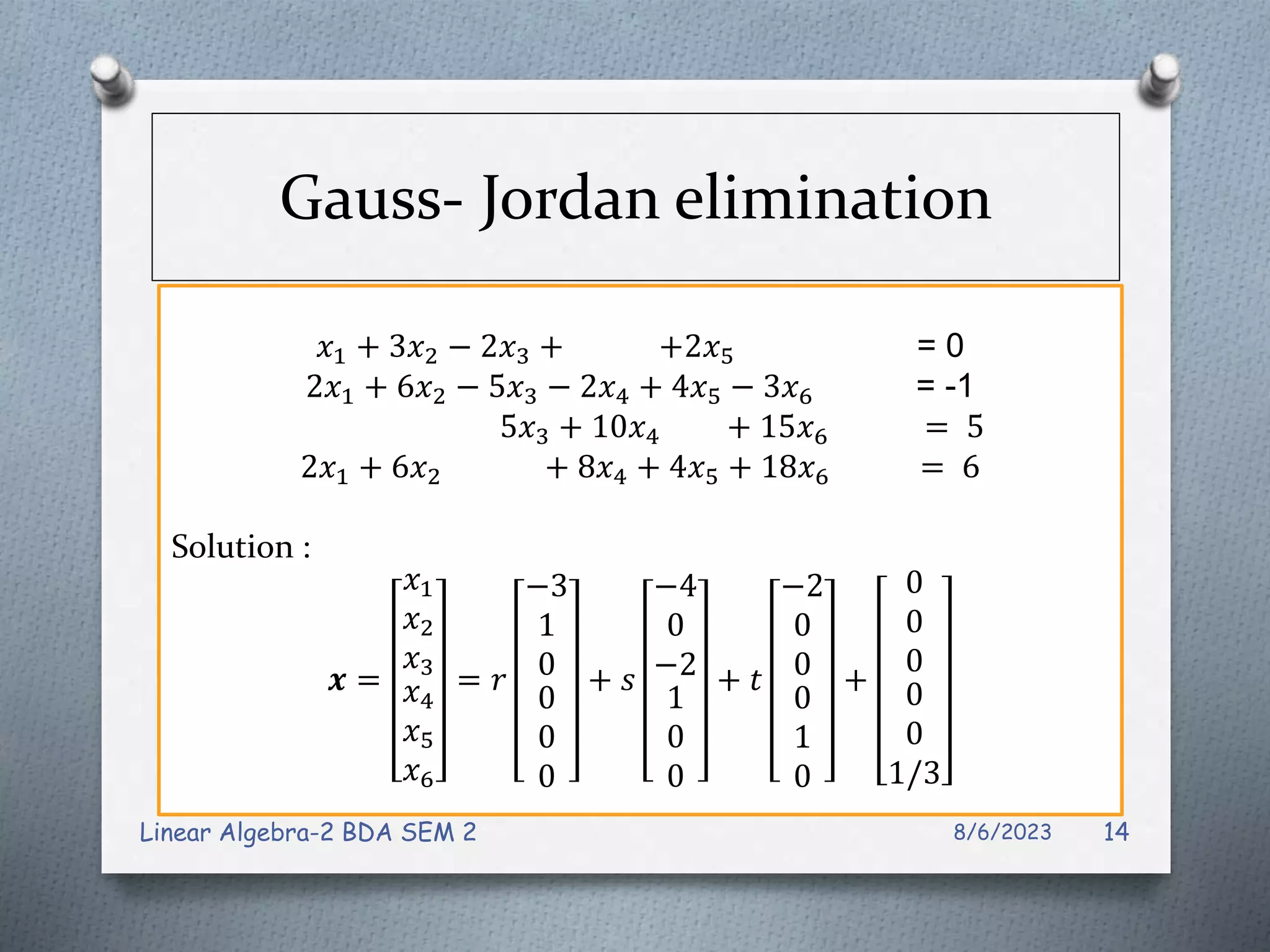 Gauss- Jordan elimination
𝑥1 + 3𝑥2 − 2𝑥3 + +2𝑥5 = 0
2𝑥1 + 6𝑥2 − 5𝑥3 − 2𝑥4 + 4𝑥5 − 3𝑥6 = -1
5𝑥3 + 10𝑥4 + 15𝑥6 = 5
2𝑥1 + 6𝑥2 + 8𝑥4 + 4𝑥5 + 18𝑥6 = 6
Solution :
𝒙 =
𝑥1
𝑥2
𝑥3
𝑥4
𝑥5
𝑥6
= 𝑟
−3
1
0
0
0
0
+ 𝑠
−4
0
−2
1
0
0
+ 𝑡
−2
0
0
0
1
0
+
0
0
0
0
0
1/3
8/6/2023
Linear Algebra-2 BDA SEM 2 14
 