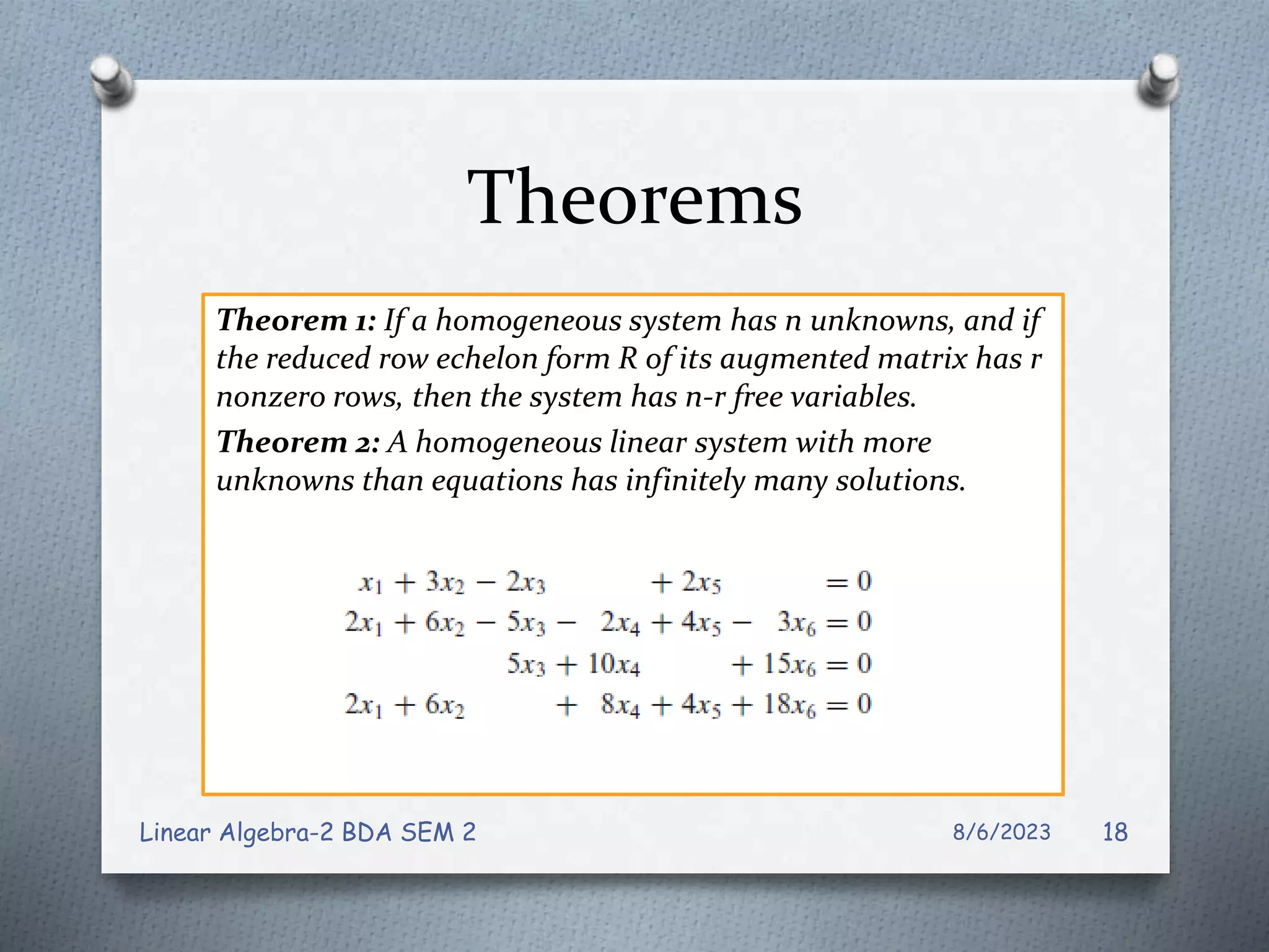 Theorems
Theorem 1: If a homogeneous system has n unknowns, and if
the reduced row echelon form R of its augmented matrix has r
nonzero rows, then the system has n-r free variables.
Theorem 2: A homogeneous linear system with more
unknowns than equations has infinitely many solutions.
8/6/2023
Linear Algebra-2 BDA SEM 2 18
 