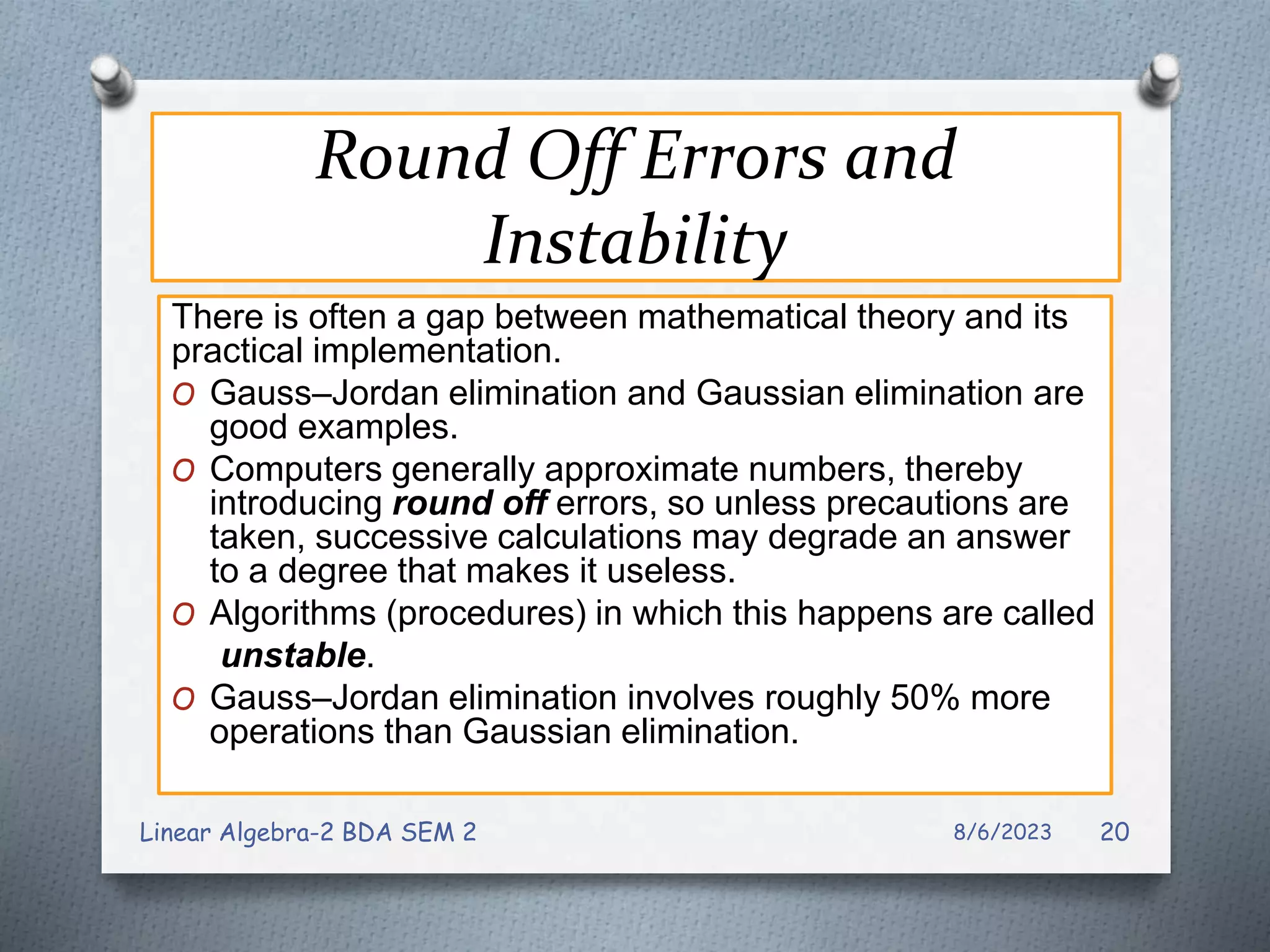 Round Off Errors and
Instability
There is often a gap between mathematical theory and its
practical implementation.
O Gauss–Jordan elimination and Gaussian elimination are
good examples.
O Computers generally approximate numbers, thereby
introducing round off errors, so unless precautions are
taken, successive calculations may degrade an answer
to a degree that makes it useless.
O Algorithms (procedures) in which this happens are called
unstable.
O Gauss–Jordan elimination involves roughly 50% more
operations than Gaussian elimination.
8/6/2023
Linear Algebra-2 BDA SEM 2 20
 