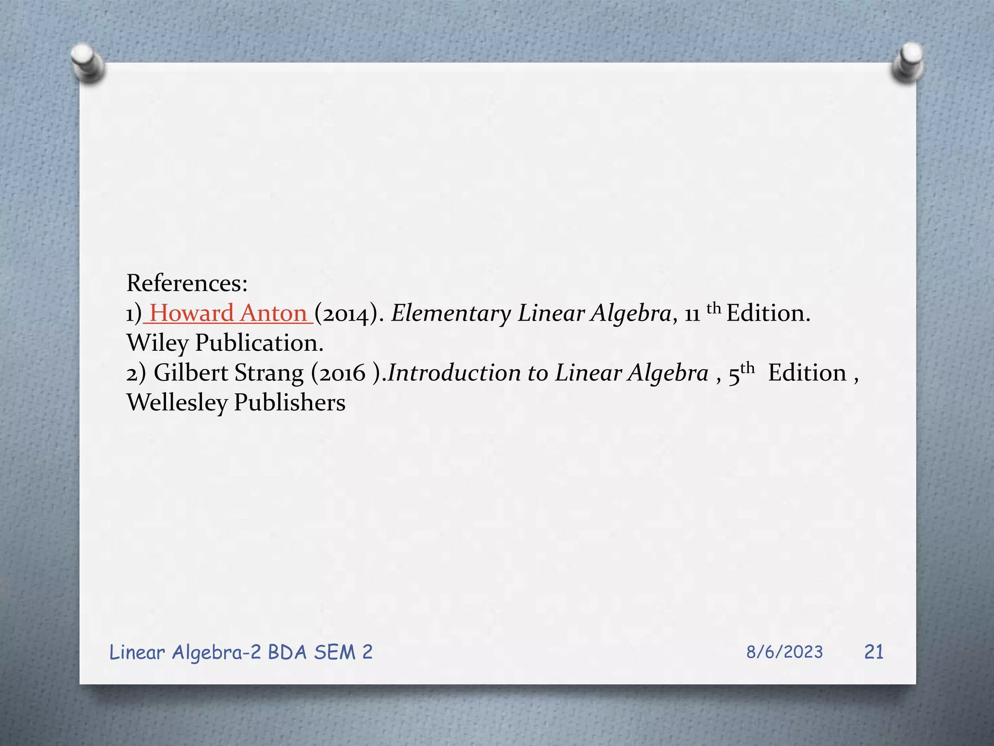 References:
1) Howard Anton (2014). Elementary Linear Algebra, 11 th Edition.
Wiley Publication.
2) Gilbert Strang (2016 ).Introduction to Linear Algebra , 5th Edition ,
Wellesley Publishers
8/6/2023
Linear Algebra-2 BDA SEM 2 21
 