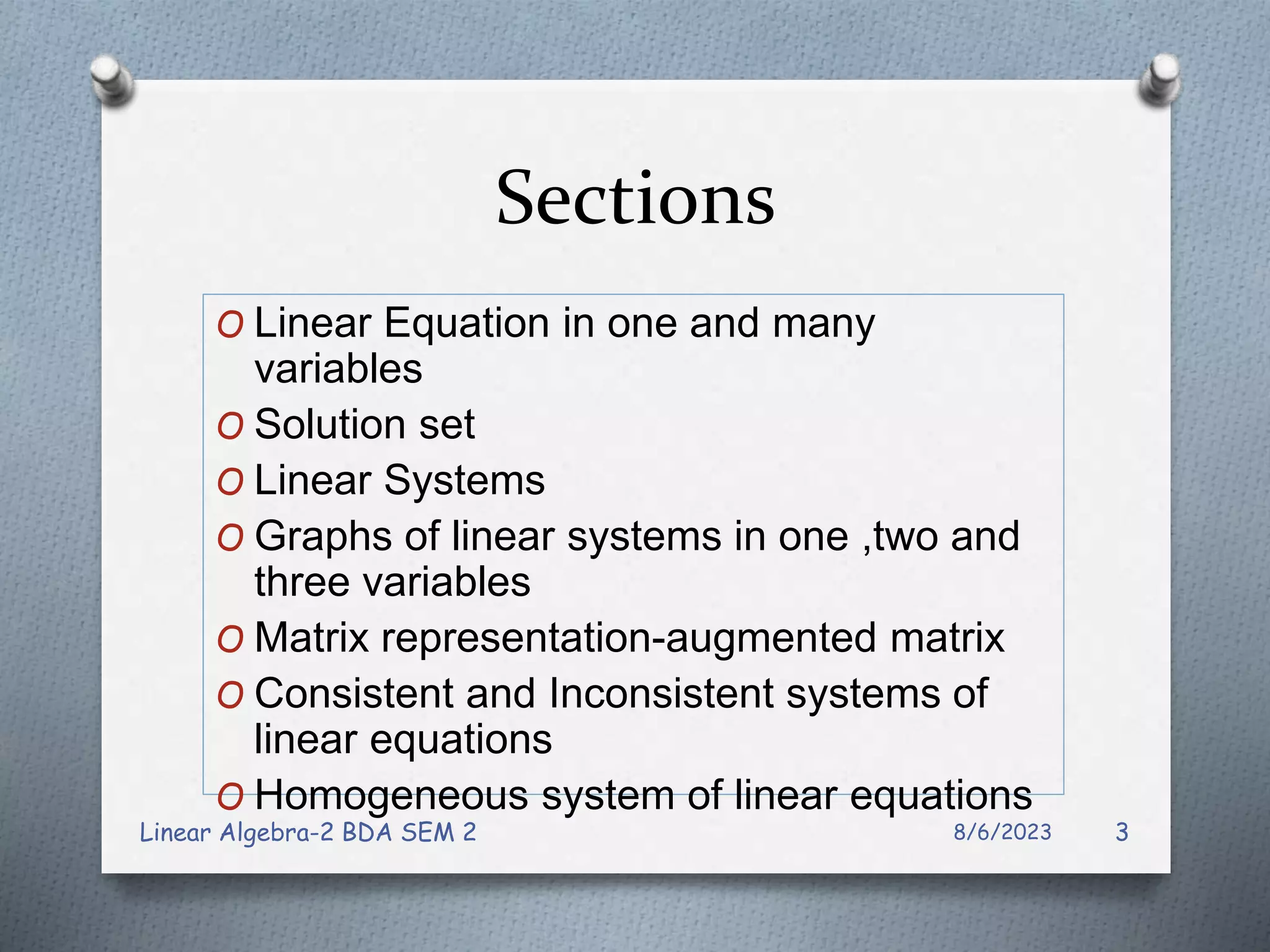 Sections
O Linear Equation in one and many
variables
O Solution set
O Linear Systems
O Graphs of linear systems in one ,two and
three variables
O Matrix representation-augmented matrix
O Consistent and Inconsistent systems of
linear equations
O Homogeneous system of linear equations
8/6/2023
Linear Algebra-2 BDA SEM 2 3
 