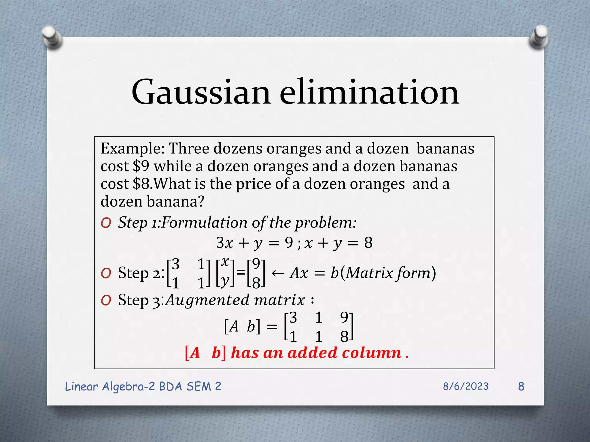 Gaussian elimination
Example: Three dozens oranges and a dozen bananas
cost $9 while a dozen oranges and a dozen bananas
cost $8.What is the price of a dozen oranges and a
dozen banana?
O Step 1:Formulation of the problem:
3𝑥 + 𝑦 = 9 ; 𝑥 + 𝑦 = 8
O Step 2:
3 1
1 1
𝑥
𝑦 =
9
8
← 𝐴𝑥 = 𝑏(Matrix form)
O Step 3:𝐴𝑢𝑔𝑚𝑒𝑛𝑡𝑒𝑑 𝑚𝑎𝑡𝑟𝑖𝑥 ∶
𝐴 𝑏 =
3 1 9
1 1 8
𝑨 𝒃 𝒉𝒂𝒔 𝒂𝒏 𝒂𝒅𝒅𝒆𝒅 𝒄𝒐𝒍𝒖𝒎𝒏 .
8/6/2023
Linear Algebra-2 BDA SEM 2 8
 