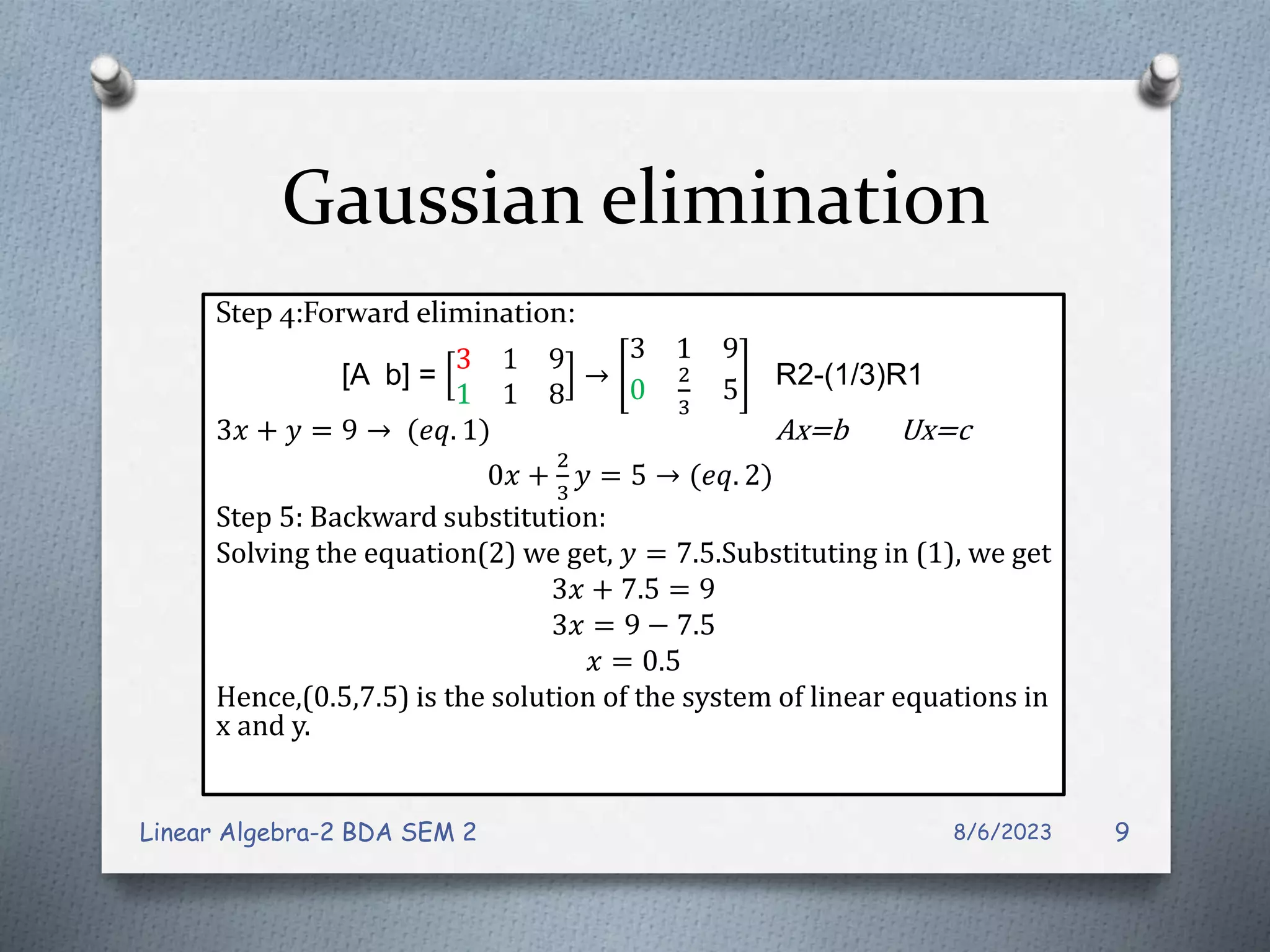 Gaussian elimination
Step 4:Forward elimination:
[A b] =
3 1 9
1 1 8
→
3 1 9
0
2
3
5 R2-(1/3)R1
3𝑥 + 𝑦 = 9 → (𝑒𝑞. 1) Ax=b Ux=c
0𝑥 +
2
3
𝑦 = 5 → (𝑒𝑞. 2)
Step 5: Backward substitution:
Solving the equation(2) we get, 𝑦 = 7.5.Substituting in (1), we get
3𝑥 + 7.5 = 9
3𝑥 = 9 − 7.5
𝑥 = 0.5
Hence,(0.5,7.5) is the solution of the system of linear equations in
x and y.
8/6/2023
Linear Algebra-2 BDA SEM 2 9
 