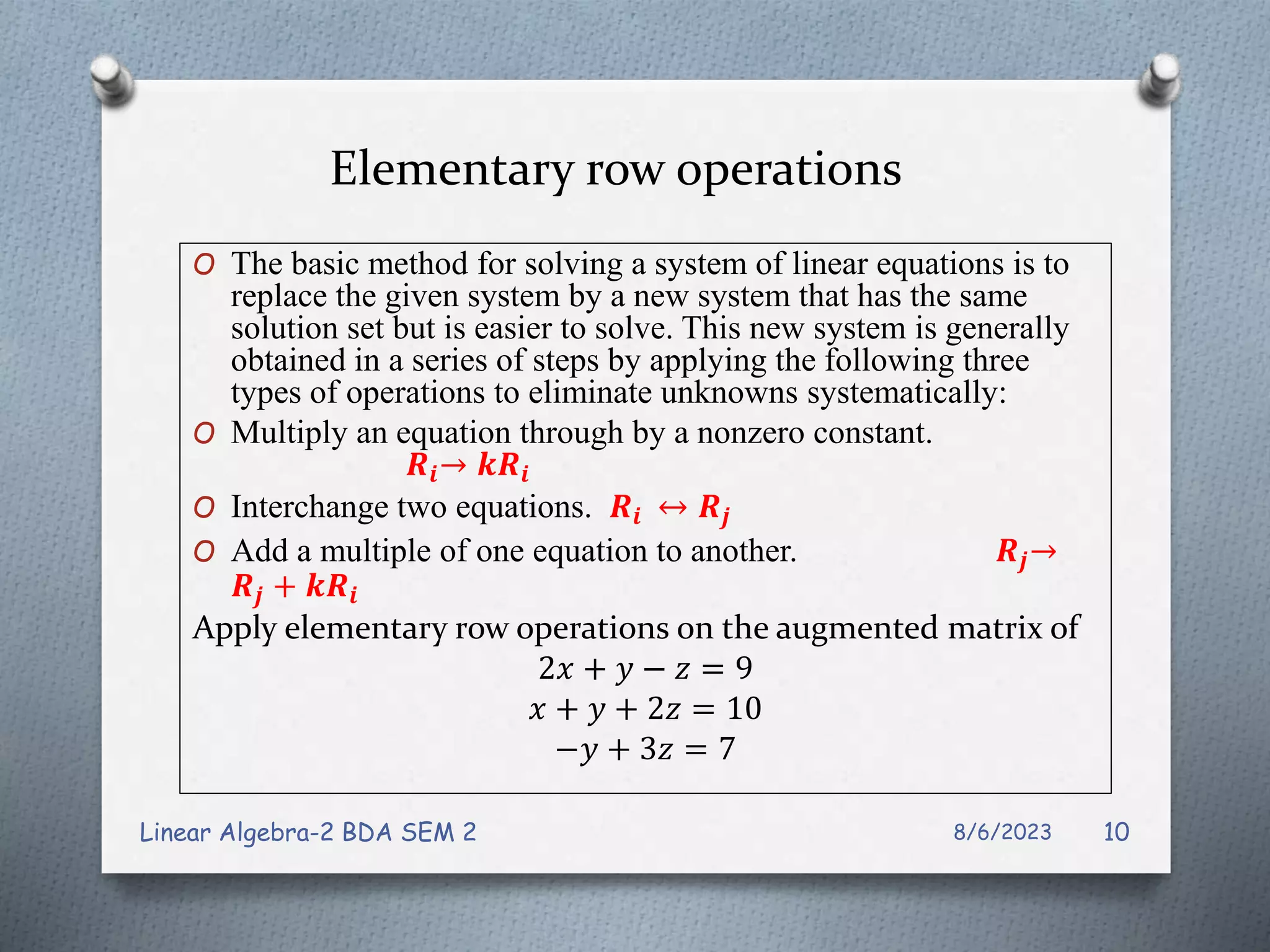 Elementary row operations
O The basic method for solving a system of linear equations is to
replace the given system by a new system that has the same
solution set but is easier to solve. This new system is generally
obtained in a series of steps by applying the following three
types of operations to eliminate unknowns systematically:
O Multiply an equation through by a nonzero constant.
𝑹𝒊→ 𝒌𝑹𝒊
O Interchange two equations. 𝑹𝒊 ↔ 𝑹𝒋
O Add a multiple of one equation to another. 𝑹𝒋→
𝑹𝒋 + 𝒌𝑹𝒊
Apply elementary row operations on the augmented matrix of
2𝑥 + 𝑦 − 𝑧 = 9
𝑥 + 𝑦 + 2𝑧 = 10
−𝑦 + 3𝑧 = 7
8/6/2023
Linear Algebra-2 BDA SEM 2 10
 