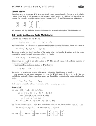 Column Vectors
Sometimes a vector in n-space Rn
is written vertically rather than horizontally. Such a vector is called a
column vector, and, in this context, the horizontally written vectors in Example 1.1 are called row
vectors. For example, the following are column vectors with 2; 2; 3, and 3 components, respectively:
1
2
 
;
3
4
 
;
1
5
6
2
4
3
5;
1:5
2
3
15
2
6
4
3
7
5
We also note that any operation deﬁned for row vectors is deﬁned analogously for column vectors.
1.3 Vector Addition and Scalar Multiplication
Consider two vectors u and v in Rn
, say
u ¼ ða1; a2; . . . ; anÞ and v ¼ ðb1; b2; . . . ; bnÞ
Their sum, written u þ v, is the vector obtained by adding corresponding components from u and v. That is,
u þ v ¼ ða1 þ b1; a2 þ b2; . . . ; an þ bnÞ
The scalar product or, simply, product, of the vector u by a real number k, written ku, is the vector
obtained by multiplying each component of u by k. That is,
ku ¼ kða1; a2; . . . ; anÞ ¼ ðka1; ka2; . . . ; kanÞ
Observe that u þ v and ku are also vectors in Rn
. The sum of vectors with different numbers of
components is not deﬁned.
Negatives and subtraction are deﬁned in Rn
as follows:
u ¼ ð1Þu and u  v ¼ u þ ðvÞ
The vector u is called the negative of u, and u  v is called the difference of u and v.
Now suppose we are given vectors u1; u2; . . . ; um in Rn
and scalars k1; k2; . . . ; km in R. We can
multiply the vectors by the corresponding scalars and then add the resultant scalar products to form the
vector
v ¼ k1u1 þ k2u2 þ k3u3 þ    þ kmum
Such a vector v is called a linear combination of the vectors u1; u2; . . . ; um.
EXAMPLE 1.2
(a) Let u ¼ ð2; 4; 5Þ and v ¼ ð1; 6; 9Þ. Then
u þ v ¼ ð2 þ 1; 4 þ ð5Þ; 5 þ 9Þ ¼ ð3; 1; 4Þ
7u ¼ ð7ð2Þ; 7ð4Þ; 7ð5ÞÞ ¼ ð14; 28; 35Þ
v ¼ ð1Þð1; 6; 9Þ ¼ ð1; 6; 9Þ
3u  5v ¼ ð6; 12; 15Þ þ ð5; 30; 45Þ ¼ ð1; 42; 60Þ
(b) The zero vector 0 ¼ ð0; 0; . . . ; 0Þ in Rn
is similar to the scalar 0 in that, for any vector u ¼ ða1; a2; . . . ; anÞ.
u þ 0 ¼ ða1 þ 0; a2 þ 0; . . . ; an þ 0Þ ¼ ða1; a2; . . . ; anÞ ¼ u
(c) Let u ¼
2
3
4
2
4
3
5 and v ¼
3
1
2
2
4
3
5. Then 2u  3v ¼
4
6
8
2
4
3
5 þ
9
3
6
2
4
3
5 ¼
5
9
2
2
4
3
5.
CHAPTER 1 Vectors in Rn
and Cn
, Spatial Vectors 3
 