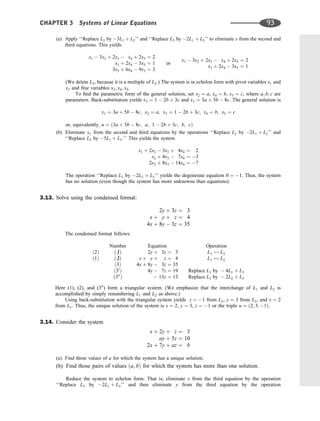 (a) Apply ‘‘Replace L2 by 3L1 þ L2’’ and ‘‘Replace L3 by 2L1 þ L3’’ to eliminate x from the second and
third equations. This yields
x1  3x2 þ 2x3  x4 þ 2x5 ¼ 2
x3 þ 2x4  3x5 ¼ 1
3x3 þ 6x4  9x5 ¼ 3
or
x1  3x2 þ 2x3  x4 þ 2x5 ¼ 2
x3 þ 2x4  3x5 ¼ 1
(We delete L3, because it is a multiple of L2.) The system is in echelon form with pivot variables x1 and
x3 and free variables x2; x4; x5.
To ﬁnd the parametric form of the general solution, set x2 ¼ a, x4 ¼ b, x5 ¼ c, where a; b; c are
parameters. Back-substitution yields x3 ¼ 1  2b þ 3c and x1 ¼ 3a þ 5b  8c. The general solution is
x1 ¼ 3a þ 5b  8c; x2 ¼ a; x3 ¼ 1  2b þ 3c; x4 ¼ b; x5 ¼ c
or, equivalently, u ¼ ð3a þ 5b  8c; a; 1  2b þ 3c; b; cÞ.
(b) Eliminate x1 from the second and third equations by the operations ‘‘Replace L2 by 2L1 þ L2’’ and
‘‘Replace L3 by 5L1 þ L3.’’ This yields the system
x1 þ 2x2  3x3 þ 4x4 ¼ 2
x2 þ 4x3  7x4 ¼ 3
2x2 þ 8x3  14x4 ¼ 7
The operation ‘‘Replace L3 by 2L2 þ L3’’ yields the degenerate equation 0 ¼ 1. Thus, the system
has no solution (even though the system has more unknowns than equations).
3.13. Solve using the condensed format:
2y þ 3z ¼ 3
x þ y þ z ¼ 4
4x þ 8y  3z ¼ 35
The condensed format follows:
Number Equation Operation
ð2Þ ð 1
=Þ 2y þ 3z ¼ 3 L1 $ L2
ð1Þ ð 2
=Þ x þ y þ z ¼ 4 L1 $ L2
ð3Þ 4x þ 8y  3z ¼ 35
ð30
Þ 4y  7z ¼ 19 Replace L3 by  4L1 þ L3
ð300
Þ  13z ¼ 13 Replace L3 by  2L2 þ L3
Here (1), (2), and (300
) form a triangular system. (We emphasize that the interchange of L1 and L2 is
accomplished by simply renumbering L1 and L2 as above.)
Using back-substitution with the triangular system yields z ¼ 1 from L3, y ¼ 3 from L2, and x ¼ 2
from L1. Thus, the unique solution of the system is x ¼ 2, y ¼ 3, z ¼ 1 or the triple u ¼ ð2; 3; 1Þ.
3.14. Consider the system
x þ 2y þ z ¼ 3
ay þ 5z ¼ 10
2x þ 7y þ az ¼ b
(a) Find those values of a for which the system has a unique solution.
(b) Find those pairs of values ða; bÞ for which the system has more than one solution.
Reduce the system to echelon form. That is, eliminate x from the third equation by the operation
‘‘Replace L3 by 2L1 þ L3’’ and then eliminate y from the third equation by the operation
CHAPTER 3 Systems of Linear Equations 93
 