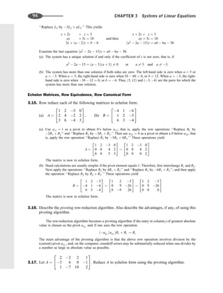 ‘‘Replace L3 by 3L2 þ aL3.’’ This yields
x þ 2y þ z ¼ 3
ay þ 5z ¼ 10
3y þ ða  2Þz ¼ b  6
and then
x þ 2y þ z ¼ 3
ay þ 5z ¼ 10
ða2
 2a  15Þz ¼ ab  6a  30
Examine the last equation ða2
 2a  15Þz ¼ ab  6a  30.
(a) The system has a unique solution if and only if the coefﬁcient of z is not zero; that is, if
a2
 2a  15 ¼ ða  5Þða þ 3Þ 6¼ 0 or a 6¼ 5 and a 6¼ 3:
(b) The system has more than one solution if both sides are zero. The left-hand side is zero when a ¼ 5 or
a ¼ 3. When a ¼ 5, the right-hand side is zero when 5b  60 ¼ 0, or b ¼ 12. When a ¼ 3, the right-
hand side is zero when 3b  12 ¼ 0, or b ¼ 4. Thus, ð5; 12Þ and ð3; 4Þ are the pairs for which the
system has more than one solution.
Echelon Matrices, Row Equivalence, Row Canonical Form
3.15. Row reduce each of the following matrices to echelon form:
(a) A ¼
1 2 3 0
2 4 2 2
3 6 4 3
2
4
3
5; (b) B ¼
4 1 6
1 2 5
6 3 4
2
4
3
5
(a) Use a11 ¼ 1 as a pivot to obtain 0’s below a11; that is, apply the row operations ‘‘Replace R2 by
2R1 þ R2’’ and ‘‘Replace R3 by 3R1 þ R3:’’ Then use a23 ¼ 4 as a pivot to obtain a 0 below a23; that
is, apply the row operation ‘‘Replace R3 by 5R2 þ 4R3.’’ These operations yield
A
1 2 3 0
0 0 4 2
0 0 5 3
2
4
3
5
1 2 3 0
0 0 4 2
0 0 0 2
2
4
3
5
The matrix is now in echelon form.
(b) Hand calculations are usually simpler if the pivot element equals 1. Therefore, ﬁrst interchange R1 and R2.
Next apply the operations ‘‘Replace R2 by 4R1 þ R2’’ and ‘‘Replace R3 by 6R1 þ R3’’; and then apply
the operation ‘‘Replace R3 by R2 þ R3.’’ These operations yield
B
1 2 5
4 1 6
6 3 4
2
4
3
5
1 2 5
0 9 26
0 9 26
2
4
3
5
1 2 5
0 9 26
0 0 0
2
4
3
5
The matrix is now in echelon form.
3.16. Describe the pivoting row-reduction algorithm. Also describe the advantages, if any, of using this
pivoting algorithm.
The row-reduction algorithm becomes a pivoting algorithm if the entry in column j of greatest absolute
value is chosen as the pivot a1j1
and if one uses the row operation
ðaij1
=a1j1
ÞR1 þ Ri ! Ri
The main advantage of the pivoting algorithm is that the above row operation involves division by the
(current) pivot a1j1
, and, on the computer, roundoff errors may be substantially reduced when one divides by
a number as large in absolute value as possible.
3.17. Let A ¼
2 2 2 1
3 6 0 1
1 7 10 2
2
4
3
5. Reduce A to echelon form using the pivoting algorithm.
94 CHAPTER 3 Systems of Linear Equations
 