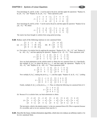 First interchange R1 and R2 so that 3 can be used as the pivot, and then apply the operations ‘‘Replace R2
by 2
3 R1 þ R2’’ and ‘‘Replace R3 by 1
3 R1 þ R3.’’ These operations yield
A
3 6 0 1
2 2 2 1
1 7 10 2
2
4
3
5
3 6 0 1
0 2 2 1
3
0 5 10 5
3
2
6
4
3
7
5
Now interchange R2 and R3 so that 5 can be used as the pivot, and then apply the operation ‘‘Replace R3 by
2
5 R2 þ R3.’’ We obtain
A
3 6 0 1
0 5 10 5
3
0 2 2 1
3
2
4
3
5
3 6 0 1
0 5 10 5
3
0 0 6 1
2
4
3
5
The matrix has been brought to echelon form using partial pivoting.
3.18. Reduce each of the following matrices to row canonical form:
(a) A ¼
2 2 1 6 4
4 4 1 10 13
8 8 1 26 23
2
4
3
5; (b) B ¼
5 9 6
0 2 3
0 0 7
2
4
3
5
(a) First reduce A to echelon form by applying the operations ‘‘Replace R2 by 2R1 þ R2’’ and ‘‘Replace R3
by 4R1 þ R3,’’ and then applying the operation ‘‘Replace R3 by R2 þ R3.’’ These operations yield
A
2 2 1 6 4
0 0 3 2 5
0 0 3 2 7
2
4
3
5
2 2 1 6 4
0 0 3 2 5
0 0 0 4 2
2
4
3
5
Now use back-substitution on the echelon matrix to obtain the row canonical form of A. Speciﬁcally,
ﬁrst multiply R3 by 1
4 to obtain the pivot a34 ¼ 1, and then apply the operations ‘‘Replace R2 by
2R3 þ R2’’ and ‘‘Replace R1 by 6R3 þ R1.’’ These operations yield
A
2 2 1 6 4
0 0 3 2 5
0 0 0 1 1
2
2
4
3
5
2 2 1 0 1
0 0 3 0 6
0 0 0 1 1
2
2
4
3
5
Now multiply R2 by 1
3 , making the pivot a23 ¼ 1, and then apply ‘‘Replace R1 by R2 þ R1,’’ yielding
A
2 2 1 0 1
0 0 1 0 2
0 0 0 1 1
2
2
4
3
5
2 2 0 0 3
0 0 1 0 2
0 0 0 1 1
2
2
4
3
5
Finally, multiply R1 by 1
2 , so the pivot a11 ¼ 1. Thus, we obtain the following row canonical form of A:
A
1 1 0 0 3
2
0 0 1 0 2
0 0 0 1 1
2
2
4
3
5
(b) Because B is in echelon form, use back-substitution to obtain
B
5 9 6
0 2 3
0 0 1
2
6
4
3
7
5
5 9 0
0 2 0
0 0 1
2
6
4
3
7
5
5 9 0
0 1 0
0 0 1
2
6
4
3
7
5
5 0 0
0 1 0
0 0 1
2
6
4
3
7
5
1 0 0
0 1 0
0 0 1
2
6
4
3
7
5
The last matrix, which is the identity matrix I, is the row canonical form of B. (This is expected, because
B is invertible, and so its row canonical form must be I.)
3.19. Describe the Gauss–Jordan elimination algorithm, which also row reduces an arbitrary matrix A to
its row canonical form.
CHAPTER 3 Systems of Linear Equations 95
 