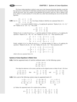 The Gauss–Jordan algorithm is similar in some ways to the Gaussian elimination algorithm, except that
here each pivot is used to place 0’s both below and above the pivot, not just below the pivot, before working
with the next pivot. Also, one variation of the algorithm ﬁrst normalizes each row—that is, obtains a unit
pivot—before it is used to produce 0’s in the other rows, rather than normalizing the rows at the end of the
algorithm.
3.20. Let A ¼
1 2 3 1 2
1 1 4 1 3
2 5 9 2 8
2
4
3
5. Use Gauss–Jordan to ﬁnd the row canonical form of A.
Use a11 ¼ 1 as a pivot to obtain 0’s below a11 by applying the operations ‘‘Replace R2 by R1 þ R2’’
and ‘‘Replace R3 by 2R1 þ R3.’’ This yields
A
1 2 3 1 2
0 3 1 2 1
0 9 3 4 4
2
4
3
5
Multiply R2 by 1
3 to make the pivot a22 ¼ 1, and then produce 0’s below and above a22 by applying the
operations ‘‘Replace R3 by 9R2 þ R3’’ and ‘‘Replace R1 by 2R2 þ R1.’’ These operations yield
A
1 2 3 1 2
0 1 1
3  2
3
1
3
0 9 3 4 4
2
6
6
4
3
7
7
5
1 0 11
3  1
3
8
3
0 1 1
3  2
3
1
3
0 0 0 2 1
2
6
6
4
3
7
7
5
Finally, multiply R3 by 1
2 to make the pivot a34 ¼ 1, and then produce 0’s above a34 by applying the
operations ‘‘Replace R2 by 2
3 R3 þ R2’’ and ‘‘Replace R1 by 1
3 R3 þ R1.’’ These operations yield
A
1 0 11
3  1
3
8
3
0 1 1
3  2
3
1
3
0 0 0 1 1
2
2
6
6
4
3
7
7
5
1 0 11
3 0 17
6
0 1 1
3 0 2
3
0 0 0 1 1
2
2
6
6
4
3
7
7
5
which is the row canonical form of A.
Systems of Linear Equations in Matrix Form
3.21. Find the augmented matrix M and the coefﬁcient matrix A of the following system:
x þ 2y  3z ¼ 4
3y  4z þ 7x ¼ 5
6z þ 8x  9y ¼ 1
First align the unknowns in the system, and then use the aligned system to obtain M and A. We have
x þ 2y  3z ¼ 4
7x þ 3y  4z ¼ 5
8x  9y þ 6z ¼ 1
; then M ¼
1 2 3 4
7 3 4 5
8 9 6 1
2
4
3
5 and A ¼
1 2 3
7 3 4
8 9 6
2
4
3
5
3.22. Solve each of the following systems using its augmented matrix M:
x þ 2y  z ¼ 3
x þ 3y þ z ¼ 5
3x þ 8y þ 4z ¼ 17
(a)
x  2y þ 4z ¼ 2
2x  3y þ 5z ¼ 3
3x  4y þ 6z ¼ 7
(b)
x þ y þ 3z ¼ 1
2x þ 3y  z ¼ 3
5x þ 7y þ z ¼ 7
(c)
(a) Reduce the augmented matrix M to echelon form as follows:
M ¼
1 2 1 3
1 3 1 5
3 8 4 17
2
4
3
5
1 2 1 3
0 1 2 2
0 2 7 8
2
4
3
5
1 2 1 3
0 1 2 2
0 0 3 4
2
4
3
5
96 CHAPTER 3 Systems of Linear Equations
 
