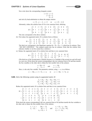 Now write down the corresponding triangular system
x þ 2y  z ¼ 3
y þ 2z ¼ 2
3z ¼ 4
and solve by back-substitution to obtain the unique solution
x ¼ 17
3 ; y ¼  2
3 ; z ¼ 4
3 or u ¼ ð17
3 ;  2
3 ; 4
3Þ
Alternately, reduce the echelon form of M to row canonical form, obtaining
M
1 2 1 3
0 1 2 2
0 0 1 4
3
2
6
6
4
3
7
7
5
1 2 0 13
3
0 1 0  2
3
0 0 1 4
3
2
6
6
4
3
7
7
5
1 0 0 17
3
0 1 0  2
3
0 0 1 4
3
2
6
6
4
3
7
7
5
This also corresponds to the above solution.
(b) First reduce the augmented matrix M to echelon form as follows:
M ¼
1 2 4 2
2 3 5 3
3 4 6 7
2
4
3
5
1 2 4 2
0 1 3 1
0 2 6 1
2
4
3
5
1 2 4 2
0 1 3 1
0 0 0 3
2
4
3
5
The third row corresponds to the degenerate equation 0x þ 0y þ 0z ¼ 3, which has no solution. Thus,
‘‘DO NOT CONTINUE.’’ The original system also has no solution. (Note that the echelon form
indicates whether or not the system has a solution.)
(c) Reduce the augmented matrix M to echelon form and then to row canonical form:
M ¼
1 1 3 1
2 3 1 3
5 7 1 7
2
4
3
5
1 1 3 1
0 1 7 1
0 2 14 2
2
4
3
5 1 0 10 0
0 1 7 1
 
(The third row of the second matrix is deleted, because it is a multiple of the second row and will result
in a zero row.) Write down the system corresponding to the row canonical form of M and then transfer
the free variables to the other side to obtain the free-variable form of the solution:
x þ 10z ¼ 0
y  7z ¼ 1
and
x ¼ 10z
y ¼ 1 þ 7z
Here z is the only free variable. The parametric solution, using z ¼ a, is as follows:
x ¼ 10a; y ¼ 1 þ 7a; z ¼ a or u ¼ ð10a; 1 þ 7a; aÞ
3.23. Solve the following system using its augmented matrix M:
x1 þ 2x2  3x3  2x4 þ 4x5 ¼ 1
2x1 þ 5x2  8x3  x4 þ 6x5 ¼ 4
x1 þ 4x2  7x3 þ 5x4 þ 2x5 ¼ 8
Reduce the augmented matrix M to echelon form and then to row canonical form:
M ¼
1 2 3 2 4 1
2 5 8 1 6 4
1 4 7 5 2 8
2
6
4
3
7
5
1 2 3 2 4 1
0 1 2 3 2 2
0 2 4 7 2 7
2
6
4
3
7
5
1 2 3 2 4 1
0 1 2 3 2 2
0 0 0 1 2 3
2
6
4
3
7
5
1 2 3 0 8 7
0 1 2 0 8 7
0 0 0 1 2 3
2
6
4
3
7
5
1 0 1 0 24 21
0 1 2 0 8 7
0 0 0 1 2 3
2
6
4
3
7
5
Write down the system corresponding to the row canonical form of M and then transfer the free variables to
the other side to obtain the free-variable form of the solution:
x1 þ x3 þ 24x5 ¼ 21
x2  2x3  8x5 ¼ 7
x4 þ 2x5 ¼ 3
and
x1 ¼ 21  x3  24x5
x2 ¼ 7 þ 2x3 þ 8x5
x4 ¼ 3  2x5
CHAPTER 3 Systems of Linear Equations 97
 