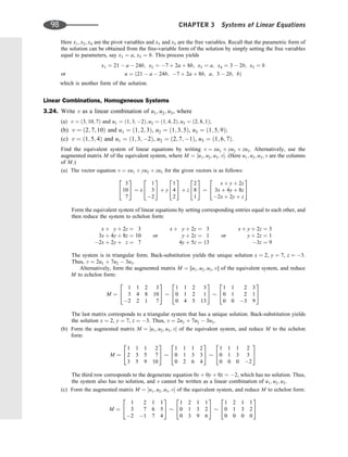 Here x1; x2; x4 are the pivot variables and x3 and x5 are the free variables. Recall that the parametric form of
the solution can be obtained from the free-variable form of the solution by simply setting the free variables
equal to parameters, say x3 ¼ a, x5 ¼ b. This process yields
x1 ¼ 21  a  24b; x2 ¼ 7 þ 2a þ 8b; x3 ¼ a; x4 ¼ 3  2b; x5 ¼ b
or u ¼ ð21  a  24b; 7 þ 2a þ 8b; a; 3  2b; bÞ
which is another form of the solution.
Linear Combinations, Homogeneous Systems
3.24. Write v as a linear combination of u1; u2; u3, where
(a) v ¼ ð3; 10; 7Þ and u1 ¼ ð1; 3; 2Þ; u2 ¼ ð1; 4; 2Þ; u3 ¼ ð2; 8; 1Þ;
(b) v ¼ ð2; 7; 10Þ and u1 ¼ ð1; 2; 3Þ, u2 ¼ ð1; 3; 5Þ, u3 ¼ ð1; 5; 9Þ;
(c) v ¼ ð1; 5; 4Þ and u1 ¼ ð1; 3; 2Þ, u2 ¼ ð2; 7; 1Þ, u3 ¼ ð1; 6; 7Þ.
Find the equivalent system of linear equations by writing v ¼ xu1 þ yu2 þ zu3. Alternatively, use the
augmented matrix M of the equivalent system, where M ¼ ½u1; u2; u3; v. (Here u1; u2; u3; v are the columns
of M.)
(a) The vector equation v ¼ xu1 þ yu2 þ zu3 for the given vectors is as follows:
3
10
7
2
4
3
5 ¼ x
1
3
2
2
4
3
5 þ y
1
4
2
2
4
3
5 þ z
2
8
1
2
4
3
5 ¼
x þ y þ 2z
3x þ 4y þ 8z
2x þ 2y þ z
2
4
3
5
Form the equivalent system of linear equations by setting corresponding entries equal to each other, and
then reduce the system to echelon form:
x þ y þ 2z ¼ 3
3x þ 4y þ 8z ¼ 10
2x þ 2y þ z ¼ 7
or
x þ y þ 2z ¼ 3
y þ 2z ¼ 1
4y þ 5z ¼ 13
or
x þ y þ 2z ¼ 3
y þ 2z ¼ 1
3z ¼ 9
The system is in triangular form. Back-substitution yields the unique solution x ¼ 2, y ¼ 7, z ¼ 3.
Thus, v ¼ 2u1 þ 7u2  3u3.
Alternatively, form the augmented matrix M ¼ [u1; u2; u3; v] of the equivalent system, and reduce
M to echelon form:
M ¼
1 1 2 3
3 4 8 10
2 2 1 7
2
4
3
5
1 1 2 3
0 1 2 1
0 4 5 13
2
4
3
5
1 1 2 3
0 1 2 1
0 0 3 9
2
4
3
5
The last matrix corresponds to a triangular system that has a unique solution. Back-substitution yields
the solution x ¼ 2, y ¼ 7, z ¼ 3. Thus, v ¼ 2u1 þ 7u2  3u3.
(b) Form the augmented matrix M ¼ ½u1; u2; u3; v of the equivalent system, and reduce M to the echelon
form:
M ¼
1 1 1 2
2 3 5 7
3 5 9 10
2
4
3
5
1 1 1 2
0 1 3 3
0 2 6 4
2
4
3
5
1 1 1 2
0 1 3 3
0 0 0 2
2
4
3
5
The third row corresponds to the degenerate equation 0x þ 0y þ 0z ¼ 2, which has no solution. Thus,
the system also has no solution, and v cannot be written as a linear combination of u1; u2; u3.
(c) Form the augmented matrix M ¼ ½u1; u2; u3; v of the equivalent system, and reduce M to echelon form:
M ¼
1 2 1 1
3 7 6 5
2 1 7 4
2
4
3
5
1 2 1 1
0 1 3 2
0 3 9 6
2
4
3
5
1 2 1 1
0 1 3 2
0 0 0 0
2
4
3
5
98 CHAPTER 3 Systems of Linear Equations
 