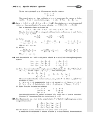 The last matrix corresponds to the following system with free variable z:
x þ 2y þ z ¼ 1
y þ 3z ¼ 2
Thus, v can be written as a linear combination of u1; u2; u3 in many ways. For example, let the free
variable z ¼ 1, and, by back-substitution, we get y ¼ 2 and x ¼ 2. Thus, v ¼ 2u1  2u2 þ u3.
3.25. Let u1 ¼ ð1; 2; 4Þ, u2 ¼ ð2; 3; 1Þ, u3 ¼ ð2; 1; 1Þ in R3
. Show that u1; u2; u3 are orthogonal, and
write v as a linear combination of u1; u2; u3, where (a) v ¼ ð7; 16; 6Þ, (b) v ¼ ð3; 5; 2Þ.
Take the dot product of pairs of vectors to get
u1  u2 ¼ 2  6 þ 4 ¼ 0; u1  u3 ¼ 2 þ 2  4 ¼ 0; u2  u3 ¼ 4  3  1 ¼ 0
Thus, the three vectors in R3
are orthogonal, and hence Fourier coefﬁcients can be used. That is,
v ¼ xu1 þ yu2 þ zu3, where
x ¼
v  u1
u1  u1
; y ¼
v  u2
u2  u2
; z ¼
v  u3
u3  u3
(a) We have
x ¼
7 þ 32 þ 24
1 þ 4 þ 16
¼
63
21
¼ 3; y ¼
14  48 þ 6
4 þ 9 þ 1
¼
28
14
¼ 2; z ¼
14 þ 16  6
4 þ 1 þ 1
¼
24
6
¼ 4
Thus, v ¼ 3u1  2u2 þ 4u3.
(b) We have
x ¼
3 þ 10 þ 8
1 þ 4 þ 16
¼
21
21
¼ 1; y ¼
6  15 þ 2
4 þ 9 þ 1
¼
7
14
¼ 
1
2
; z ¼
6 þ 5  2
4 þ 1 þ 1
¼
9
6
¼
3
2
Thus, v ¼ u1  1
2 u2 þ 3
2 u3.
3.26. Find the dimension and a basis for the general solution W of each of the following homogeneous
systems:
2x1 þ 4x2  5x3 þ 3x4 ¼ 0
3x1 þ 6x2  7x3 þ 4x4 ¼ 0
5x1 þ 10x2  11x3 þ 6x4 ¼ 0
(a)
x  2y  3z ¼ 0
2x þ y þ 3z ¼ 0
3x  4y  2z ¼ 0
(b)
(a) Reduce the system to echelon form using the operations ‘‘Replace L2 by 3L1 þ 2L2,’’ ‘‘Replace L3 by
5L1 þ 2L3,’’ and then ‘‘Replace L3 by 2L2 þ L3.’’ These operations yield
2x1 þ 4x2  5x3 þ 3x4 ¼ 0
x3  x4 ¼ 0
3x3  3x4 ¼ 0
and
2x1 þ 4x2  5x3 þ 3x4 ¼ 0
x3  x4 ¼ 0
The system in echelon form has two free variables, x2 and x4, so dim W ¼ 2. A basis ½u1; u2 for W may
be obtained as follows:
(1) Set x2 ¼ 1, x4 ¼ 0. Back-substitution yields x3 ¼ 0, and then x1 ¼ 2. Thus, u1 ¼ ð2; 1; 0; 0Þ.
(2) Set x2 ¼ 0, x4 ¼ 1. Back-substitution yields x3 ¼ 1, and then x1 ¼ 1. Thus, u2 ¼ ð1; 0; 1; 1Þ.
(b) Reduce the system to echelon form, obtaining
x  2y  3z ¼ 0
5y þ 9z ¼ 0
2y þ 7z ¼ 0
and
x  2y  3z ¼ 0
5y þ 9z ¼ 0
17z ¼ 0
There are no free variables (the system is in triangular form). Hence, dim W ¼ 0, and W has no basis.
Speciﬁcally, W consists only of the zero solution; that is, W ¼ f0g.
3.27. Find the dimension and a basis for the general solution W of the following homogeneous system
using matrix notation:
x1 þ 2x2 þ 3x3  2x4 þ 4x5 ¼ 0
2x1 þ 4x2 þ 8x3 þ x4 þ 9x5 ¼ 0
3x1 þ 6x2 þ 13x3 þ 4x4 þ 14x5 ¼ 0
Show how the basis gives the parametric form of the general solution of the system.
When a system is homogeneous, we represent the system by its coefﬁcient matrix A rather than by its
CHAPTER 3 Systems of Linear Equations 99
 