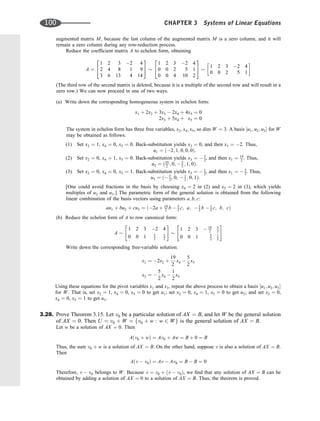 augmented matrix M, because the last column of the augmented matrix M is a zero column, and it will
remain a zero column during any row-reduction process.
Reduce the coefﬁcient matrix A to echelon form, obtaining
A ¼
1 2 3 2 4
2 4 8 1 9
3 6 13 4 14
2
4
3
5
1 2 3 2 4
0 0 2 5 1
0 0 4 10 2
2
4
3
5 1 2 3 2 4
0 0 2 5 1
 
(The third row of the second matrix is deleted, because it is a multiple of the second row and will result in a
zero row.) We can now proceed in one of two ways.
(a) Write down the corresponding homogeneous system in echelon form:
x1 þ 2x2 þ 3x3  2x4 þ 4x5 ¼ 0
2x3 þ 5x4 þ x5 ¼ 0
The system in echelon form has three free variables, x2; x4; x5, so dim W ¼ 3. A basis ½u1; u2; u3 for W
may be obtained as follows:
(1) Set x2 ¼ 1, x4 ¼ 0, x5 ¼ 0. Back-substitution yields x3 ¼ 0, and then x1 ¼ 2. Thus,
u1 ¼ ð2; 1; 0; 0; 0Þ.
(2) Set x2 ¼ 0, x4 ¼ 1, x5 ¼ 0. Back-substitution yields x3 ¼  5
2, and then x1 ¼ 19
2 . Thus,
u2 ¼ ð19
2 ; 0;  5
2 ; 1; 0Þ.
(3) Set x2 ¼ 0, x4 ¼ 0, x5 ¼ 1. Back-substitution yields x3 ¼  1
2, and then x1 ¼  5
2. Thus,
u3 ¼ ð 5
2, 0,  1
2 ; 0; 1Þ.
[One could avoid fractions in the basis by choosing x4 ¼ 2 in (2) and x5 ¼ 2 in (3), which yields
multiples of u2 and u3.] The parametric form of the general solution is obtained from the following
linear combination of the basis vectors using parameters a; b; c:
au1 þ bu2 þ cu3 ¼ ð2a þ 19
2 b  5
2 c; a;  5
2 b  1
2 c; b; cÞ
(b) Reduce the echelon form of A to row canonical form:
A
1 2 3 2 4
0 0 1 5
2
1
2
 #
1 2 3  19
2
5
2
0 0 1 5
2
1
2
 #
Write down the corresponding free-variable solution:
x1 ¼ 2x2 þ
19
2
x4 
5
2
x5
x3 ¼ 
5
2
x4 
1
2
x5
Using these equations for the pivot variables x1 and x3, repeat the above process to obtain a basis ½u1; u2; u3
for W. That is, set x2 ¼ 1, x4 ¼ 0, x5 ¼ 0 to get u1; set x2 ¼ 0, x4 ¼ 1, x5 ¼ 0 to get u2; and set x2 ¼ 0,
x4 ¼ 0, x5 ¼ 1 to get u3.
3.28. Prove Theorem 3.15. Let v0 be a particular solution of AX ¼ B, and let W be the general solution
of AX ¼ 0. Then U ¼ v0 þ W ¼ fv0 þ w : w 2 Wg is the general solution of AX ¼ B.
Let w be a solution of AX ¼ 0. Then
Aðv0 þ wÞ ¼ Av0 þ Aw ¼ B þ 0 ¼ B
Thus, the sum v0 þ w is a solution of AX ¼ B. On the other hand, suppose v is also a solution of AX ¼ B.
Then
Aðv  v0Þ ¼ Av  Av0 ¼ B  B ¼ 0
Therefore, v  v0 belongs to W. Because v ¼ v0 þ ðv  v0Þ, we ﬁnd that any solution of AX ¼ B can be
obtained by adding a solution of AX ¼ 0 to a solution of AX ¼ B. Thus, the theorem is proved.
100 CHAPTER 3 Systems of Linear Equations
 