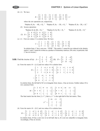 (b) (1) We have
B ¼
1 2 3
0 1 4
0 0 1
2
4
3
5
1 2 0
0 1 0
0 0 1
2
4
3
5
1 0 0
0 1 0
0 0 1
2
4
3
5 ¼ I
where the row operations are, respectively,
‘‘Replace R2 by  4R3 þ R2; ’’ ‘‘Replace R1 by  3R3 þ R1; ’’ ‘‘Replace R1 by 2R2 þ R1’’
(2) Inverse operations:
‘‘Replace R2 by 4R3 þ R2; ’’ ‘‘Replace R1 by 3R3 þ R1; ’’ ‘‘Replace R1 by 2R2 þ R1’’
(3) B ¼
1 0 0
0 1 4
0 0 1
2
4
3
5
1 0 3
0 1 0
0 0 1
2
4
3
5
1 2 0
0 1 0
0 0 1
2
4
3
5
(c) (1) First row reduce C to echelon form. We have
C ¼
1 1 2
2 3 8
3 1 2
2
4
3
5
1 1 2
0 1 4
0 2 8
2
4
3
5
1 1 2
0 1 4
0 0 0
2
4
3
5
In echelon form, C has a zero row. ‘‘STOP.’’ The matrix C cannot be row reduced to the identity
matrix I, and C cannot be written as a product of elementary matrices. (We note, in particular, that
C has no inverse.)
3.32. Find the inverse of (a) A ¼
1 2 4
1 1 5
2 7 3
2
4
3
5; (b) B ¼
1 3 4
1 5 1
3 13 6
2
4
3
5.
(a) Form the matrix M ¼ [A; I] and row reduce M to echelon form:
M ¼
1 2 4 1 0 0
1 1 5 0 1 0
2 7 3 0 0 1
2
6
4
3
7
5
1 2 4 1 0 0
0 1 1 1 1 0
0 3 5 2 0 1
2
6
4
3
7
5
1 2 4 1 0 0
0 1 1 1 1 0
0 0 2 5 3 1
2
6
4
3
7
5
In echelon form, the left half of M is in triangular form; hence, A has an inverse. Further reduce M to
row canonical form:
M
1 2 0 9 6 2
0 1 0 7
2
5
2  1
2
0 0 1  5
2  3
2
1
2
2
6
6
4
3
7
7
5
1 0 0 16 11 3
0 1 0 7
2
5
2  1
2
0 0 1  5
2  3
2
1
2
2
6
6
4
3
7
7
5
The ﬁnal matrix has the form ½I; A1
; that is, A1
is the right half of the last matrix. Thus,
A1
¼
16 11 3
7
2
5
2  1
2
 5
2  3
2
1
2
2
6
6
4
3
7
7
5
(b) Form the matrix M ¼ ½B; I and row reduce M to echelon form:
M ¼
1 3 4 1 0 0
1 5 1 0 1 0
3 13 6 0 0 1
2
4
3
5
1 3 4 1 0 0
0 2 3 1 1 0
0 4 6 3 0 1
2
4
3
5
1 3 4 1 0 0
0 2 3 1 1 0
0 0 0 1 2 1
2
4
3
5
In echelon form, M has a zero row in its left half; that is, B is not row reducible to triangular form.
Accordingly, B has no inverse.
102 CHAPTER 3 Systems of Linear Equations
 