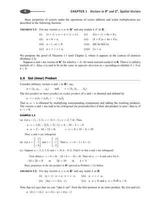Basic properties of vectors under the operations of vector addition and scalar multiplication are
described in the following theorem.
THEOREM 1.1: For any vectors u; v; w in Rn
and any scalars k; k0
in R,
(i) ðu þ vÞ þ w ¼ u þ ðv þ wÞ, (v) kðu þ vÞ ¼ ku þ kv,
(ii) u þ 0 ¼ u; (vi) ðk þ k0
Þu ¼ ku þ k0
u,
(iii) u þ ðuÞ ¼ 0; (vii) (kk’)u=k(k’u);
(iv) u þ v ¼ v þ u, (viii) 1u ¼ u.
We postpone the proof of Theorem 1.1 until Chapter 2, where it appears in the context of matrices
(Problem 2.3).
Suppose u and v are vectors in Rn
for which u ¼ kv for some nonzero scalar k in R. Then u is called a
multiple of v. Also, u is said to be in the same or opposite direction as v according to whether k  0 or
k  0.
1.4 Dot (Inner) Product
Consider arbitrary vectors u and v in Rn
; say,
u ¼ ða1; a2; . . . ; anÞ and v ¼ ðb1; b2; . . . ; bnÞ
The dot product or inner product or scalar product of u and v is denoted and deﬁned by
u  v ¼ a1b1 þ a2b2 þ    þ anbn
That is, u  v is obtained by multiplying corresponding components and adding the resulting products.
The vectors u and v are said to be orthogonal (or perpendicular) if their dot product is zero—that is, if
u  v ¼ 0.
EXAMPLE 1.3
(a) Let u ¼ ð1; 2; 3Þ, v ¼ ð4; 5; 1Þ, w ¼ ð2; 7; 4Þ. Then,
u  v ¼ 1ð4Þ  2ð5Þ þ 3ð1Þ ¼ 4  10  3 ¼ 9
u  w ¼ 2  14 þ 12 ¼ 0; v  w ¼ 8 þ 35  4 ¼ 39
Thus, u and w are orthogonal.
(b) Let u ¼
2
3
4
2
4
3
5 and v ¼
3
1
2
2
4
3
5. Then u  v ¼ 6  3 þ 8 ¼ 11.
(c) Suppose u ¼ ð1; 2; 3; 4Þ and v ¼ ð6; k; 8; 2Þ. Find k so that u and v are orthogonal.
First obtain u  v ¼ 6 þ 2k  24 þ 8 ¼ 10 þ 2k. Then set u  v ¼ 0 and solve for k:
10 þ 2k ¼ 0 or 2k ¼ 10 or k ¼ 5
Basic properties of the dot product in Rn
(proved in Problem 1.13) follow.
THEOREM 1.2: For any vectors u; v; w in Rn
and any scalar k in R:
(i) ðu þ vÞ  w ¼ u  w þ v  w; (iii) u  v ¼ v  u,
(ii) ðkuÞ  v ¼ kðu  vÞ, (iv) u  u  0; and u  u ¼ 0 iff u ¼ 0.
Note that (ii) says that we can ‘‘take k out’’ from the ﬁrst position in an inner product. By (iii) and (ii),
u  ðkvÞ ¼ ðkvÞ  u ¼ kðv  uÞ ¼ kðu  vÞ
4 CHAPTER 1 Vectors in Rn
and Cn
, Spatial Vectors
 