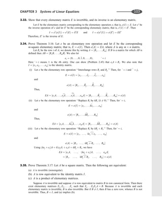 3.33. Show that every elementary matrix E is invertible, and its inverse is an elementary matrix.
Let E be the elementary matrix corresponding to the elementary operation e; that is, eðIÞ ¼ E. Let e0
be
the inverse operation of e and let E0
be the corresponding elementary matrix; that is, e0
ðIÞ ¼ E0
. Then
I ¼ e0
ðeðIÞÞ ¼ e0
ðEÞ ¼ E0
E and I ¼ eðe0
ðIÞÞ ¼ eðE0
Þ ¼ EE0
Therefore, E0
is the inverse of E.
3.34. Prove Theorem 3.16: Let e be an elementary row operation and let E be the corresponding
m-square elementary matrix; that is, E ¼ eðIÞ. Then eðAÞ ¼ EA, where A is any m n matrix.
Let Ri be the row i of A; we denote this by writing A ¼ ½R1; . . . ; Rm. If B is a matrix for which AB is
deﬁned then AB ¼ ½R1B; . . . ; RmB. We also let
ei ¼ ð0; . . . ; 0; ^
1; 0; . . . ; 0Þ; ^¼ i
Here ^¼ i means 1 is the ith entry. One can show (Problem 2.45) that eiA ¼ Ri. We also note that
I ¼ ½e1; e2; . . . ; em is the identity matrix.
(i) Let e be the elementary row operation ‘‘Interchange rows Ri and Rj.’’ Then, for ^¼ i and ^
^ ¼ j,
E ¼ eðIÞ ¼ ½e1; . . . ; b
ej; . . . ; b
b
ei; . . . ; em
and
eðAÞ ¼ ½R1; . . . ; b
Rj; . . . ;
b
b
Ri; . . . ; Rm
Thus,
EA ¼ ½e1A; . . . ; c
ejA; . . . ;
c
c
eiA; . . . ; emA ¼ ½R1; . . . ; b
Rj; . . . ;
b
b
Ri; . . . ; Rm ¼ eðAÞ
(ii) Let e be the elementary row operation ‘‘Replace Ri by kRi ðk 6¼ 0Þ.’’ Then, for^¼ i,
E ¼ eðIÞ ¼ ½e1; . . . ; b
kei; . . . ; em
and
eðAÞ ¼ ½R1; . . . ; c
kRi; . . . ; Rm
Thus,
EA ¼ ½e1A; . . . ; d
keiA; . . . ; emA ¼ ½R1; . . . ; c
kRi; . . . ; Rm ¼ eðAÞ
(iii) Let e be the elementary row operation ‘‘Replace Ri by kRj þ Ri.’’ Then, for^¼ i,
E ¼ eðIÞ ¼ ½e1; . . . ; d
kej þ ei; . . . ; em
and
eðAÞ ¼ ½R1; . . . ; d
kRj þ Ri; . . . ; Rm
Using ðkej þ eiÞA ¼ kðejAÞ þ eiA ¼ kRj þ Ri, we have
EA ¼ ½e1A; . . . ; ðkej þ eiÞA; . . . ; emA
¼ ½R1; . . . ; d
kRj þ Ri; . . . ; Rm ¼ eðAÞ
3.35. Prove Theorem 3.17: Let A be a square matrix. Then the following are equivalent:
(a) A is invertible (nonsingular).
(b) A is row equivalent to the identity matrix I.
(c) A is a product of elementary matrices.
Suppose A is invertible and suppose A is row equivalent to matrix B in row canonical form. Then there
exist elementary matrices E1; E2; . . . ; Es such that Es . . . E2E1A ¼ B. Because A is invertible and each
elementary matrix is invertible, B is also invertible. But if B 6¼ I, then B has a zero row; whence B is not
invertible. Thus, B ¼ I, and (a) implies (b).
CHAPTER 3 Systems of Linear Equations 103
 