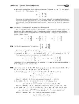 (b) Reduce B to triangular form by ﬁrst applying the operations ‘‘Replace R2 by 2R1 þ R2’’ and ‘‘Replace
R3 by 5R1 þ R3.’’ These operations yield
B
1 4 3
0 0 7
0 11 8
2
4
3
5:
Observe that the second diagonal entry is 0. Thus, B cannot be brought into triangular form without row
interchange operations. Accordingly, B is not LU-factorable. (There does exist a PLU factorization of
such a matrix B, where P is a permutation matrix, but such a factorization lies beyond the scope of this
text.)
3.40. Find the LDU factorization of the matrix A in Problem 3.39.
The A ¼ LDU factorization refers to the situation where L is a lower triangular matrix with 1’s on the
diagonal (as in the LU factorization of A), D is a diagonal matrix, and U is an upper triangular matrix with 1’s
on the diagonal. Thus, simply factor out the diagonal entries in the matrix U in the above LU factorization of A
to obtain D and L. That is,
L ¼
1 0 0
2 1 0
1  5
2 1
2
4
3
5; D ¼
1 0 0
0 2 0
0 0  3
2
2
4
3
5; U ¼
1 3 5
0 1 3
0 0 1
2
4
3
5
3.41. Find the LU factorization of the matrix A ¼
1 2 1
2 3 3
3 10 2
2
4
3
5.
Reduce A to triangular form by the following operations:
ð1Þ ‘‘Replace R2 by 2R1 þ R2; ’’ ð2Þ ‘‘Replace R3 by 3R1 þ R3; ’’ ð3Þ ‘‘Replace R3 by 4R2 þ R3’’
These operations yield the following, where the triangular form is U:
A
1 2 1
0 1 1
0 4 5
2
4
3
5
1 2 1
0 1 1
0 0 1
2
4
3
5 ¼ U and L ¼
1 0 0
2 1 0
3 4 1
2
4
3
5
The entries 2; 3; 4 in L are the negatives of the multipliers 2; 3; 4 in the above row operations. (As a
check, multiply L and U to verify A ¼ LU.)
3.42. Let A be the matrix in Problem 3.41. Find X1; X2; X3, where Xi is the solution of AX ¼ Bi for
(a) B1 ¼ ð1; 1; 1Þ, (b) B2 ¼ B1 þ X1, (c) B3 ¼ B2 þ X2.
(a) Find L1
B1 by applying the row operations (1), (2), and then (3) in Problem 3.41 to B1:
B1 ¼
1
1
1
2
4
3
5 


!
ð1Þ and ð2Þ
1
1
4
2
4
3
5 

!
ð3Þ
1
1
8
2
4
3
5
Solve UX ¼ B for B ¼ ð1; 1; 8Þ by back-substitution to obtain X1 ¼ ð25; 9; 8Þ.
(b) First ﬁnd B2 ¼ B1 þ X1 ¼ ð1; 1; 1Þ þ ð25; 9; 8Þ ¼ ð24; 10; 9Þ. Then as above
B2 ¼ ½24; 10; 9T



!
ð1Þ and ð2Þ
½24; 58; 63T


!
ð3Þ
½24; 58; 295T
Solve UX ¼ B for B ¼ ð24; 58; 295Þ by back-substitution to obtain X2 ¼ ð943; 353; 295Þ.
(c) First ﬁnd B3 ¼ B2 þ X2 ¼ ð24; 10; 9Þ þ ð943; 353; 295Þ ¼ ð919; 343; 286Þ. Then, as above
B3 ¼ ½943; 353; 295T


!
ð1Þ and ð2Þ
½919; 2181; 2671T



!
ð3Þ
½919; 2181; 11 395T
Solve UX ¼ B for B ¼ ð919; 2181; 11 395Þ by back-substitution to obtain
X3 ¼ ð37 628; 13 576; 11 395Þ.
CHAPTER 3 Systems of Linear Equations 105
 