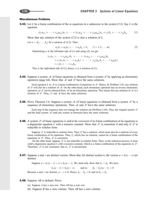 Miscellaneous Problems
3.43. Let L be a linear combination of the m equations in n unknowns in the system (3.2). Say L is the
equation
ðc1a11 þ    þ cmam1Þx1 þ    þ ðc1a1n þ    þ cmamnÞxn ¼ c1b1 þ    þ cmbm ð1Þ
Show that any solution of the system (3.2) is also a solution of L.
Let u ¼ ðk1; . . . ; knÞ be a solution of (3.2). Then
ai1k1 þ ai2k2 þ    þ ainkn ¼ bi ði ¼ 1; 2; . . . ; mÞ ð2Þ
Substituting u in the left-hand side of (1) and using (2), we get
ðc1a11 þ    þ cmam1Þk1 þ    þ ðc1a1n þ    þ cmamnÞkn
¼ c1ða11k1 þ    þ a1nknÞ þ    þ cmðam1k1 þ    þ amnknÞ
¼ c1b1 þ    þ cmbm
This is the right-hand side of (1); hence, u is a solution of (1).
3.44. Suppose a system m of linear equations is obtained from a system l by applying an elementary
operation (page 64). Show that m and l have the same solutions.
Each equation L in m is a linear combination of equations in l. Hence, by Problem 3.43, any solution
of l will also be a solution of m. On the other hand, each elementary operation has an inverse elementary
operation, so l can be obtained from m by an elementary operation. This means that any solution of m is a
solution of l. Thus, l and m have the same solutions.
3.45. Prove Theorem 3.4: Suppose a system m of linear equations is obtained from a system l by a
sequence of elementary operations. Then m and l have the same solutions.
Each step of the sequence does not change the solution set (Problem 3.44). Thus, the original system l
and the ﬁnal system m (and any system in between) have the same solutions.
3.46. A system l of linear equations is said to be consistent if no linear combination of its equations is
a degenerate equation L with a nonzero constant. Show that l is consistent if and only if l is
reducible to echelon form.
Suppose l is reducible to echelon form. Then l has a solution, which must also be a solution of every
linear combination of its equations. Thus, L, which has no solution, cannot be a linear combination of the
equations in l. Thus, l is consistent.
On the other hand, suppose l is not reducible to echelon form. Then, in the reduction process, it must
yield a degenerate equation L with a nonzero constant, which is a linear combination of the equations in l.
Therefore, l is not consistent; that is, l is inconsistent.
3.47. Suppose u and v are distinct vectors. Show that, for distinct scalars k, the vectors u þ kðu  vÞ are
distinct.
Suppose u þ k1ðu  vÞ ¼ u þ k2ðu  vÞ: We need only show that k1 ¼ k2. We have
k1ðu  vÞ ¼ k2ðu  vÞ; and so ðk1  k2Þðu  vÞ ¼ 0
Because u and v are distinct, u  v 6¼ 0. Hence, k1  k2 ¼ 0, and so k1 ¼ k2.
3.48. Suppose AB is deﬁned. Prove
(a) Suppose A has a zero row. Then AB has a zero row.
(b) Suppose B has a zero column. Then AB has a zero column.
106 CHAPTER 3 Systems of Linear Equations
 