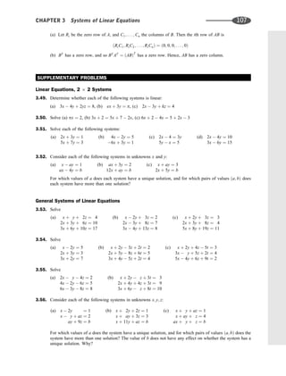(a) Let Ri be the zero row of A, and C1; . . . ; Cn the columns of B. Then the ith row of AB is
ðRiC1; RiC2; . . . ; RiCnÞ ¼ ð0; 0; 0; . . . ; 0Þ
(b) BT
has a zero row, and so BT
AT
¼ ðABÞT
has a zero row. Hence, AB has a zero column.
SUPPLEMENTARY PROBLEMS
Linear Equations, 2 2 Systems
3.49. Determine whether each of the following systems is linear:
(a) 3x  4y þ 2yz ¼ 8, (b) ex þ 3y ¼ p, (c) 2x  3y þ kz ¼ 4
3.50. Solve (a) px ¼ 2, (b) 3x þ 2 ¼ 5x þ 7  2x, (c) 6x þ 2  4x ¼ 5 þ 2x  3
3.51. Solve each of the following systems:
(a) 2x þ 3y ¼ 1
5x þ 7y ¼ 3
(b) 4x  2y ¼ 5
6x þ 3y ¼ 1
(c) 2x  4 ¼ 3y
5y  x ¼ 5
(d) 2x  4y ¼ 10
3x  6y ¼ 15
3.52. Consider each of the following systems in unknowns x and y:
(a) x  ay ¼ 1
ax  4y ¼ b
(b) ax þ 3y ¼ 2
12x þ ay ¼ b
(c) x þ ay ¼ 3
2x þ 5y ¼ b
For which values of a does each system have a unique solution, and for which pairs of values ða; bÞ does
each system have more than one solution?
General Systems of Linear Equations
3.53. Solve
(a) x þ y þ 2z ¼ 4
2x þ 3y þ 6z ¼ 10
3x þ 6y þ 10z ¼ 17
(b) x  2y þ 3z ¼ 2
2x  3y þ 8z ¼ 7
3x  4y þ 13z ¼ 8
(c) x þ 2y þ 3z ¼ 3
2x þ 3y þ 8z ¼ 4
5x þ 8y þ 19z ¼ 11
3.54. Solve
(a) x  2y ¼ 5
2x þ 3y ¼ 3
3x þ 2y ¼ 7
(b) x þ 2y  3z þ 2t ¼ 2
2x þ 5y  8z þ 6t ¼ 5
3x þ 4y  5z þ 2t ¼ 4
(c) x þ 2y þ 4z  5t ¼ 3
3x  y þ 5z þ 2t ¼ 4
5x  4y þ 6z þ 9t ¼ 2
3.55. Solve
(a) 2x  y  4z ¼ 2
4x  2y  6z ¼ 5
6x  3y  8z ¼ 8
(b) x þ 2y  z þ 3t ¼ 3
2x þ 4y þ 4z þ 3t ¼ 9
3x þ 6y  z þ 8t ¼ 10
3.56. Consider each of the following systems in unknowns x; y; z:
(a) x  2y ¼ 1
x  y þ az ¼ 2
ay þ 9z ¼ b
(b) x þ 2y þ 2z ¼ 1
x þ ay þ 3z ¼ 3
x þ 11y þ az ¼ b
(c) x þ y þ az ¼ 1
x þ ay þ z ¼ 4
ax þ y þ z ¼ b
For which values of a does the system have a unique solution, and for which pairs of values ða; bÞ does the
system have more than one solution? The value of b does not have any effect on whether the system has a
unique solution. Why?
CHAPTER 3 Systems of Linear Equations 107
 