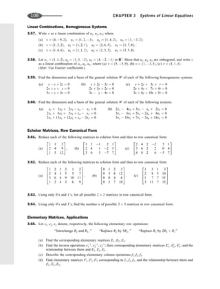 Linear Combinations, Homogeneous Systems
3.57. Write v as a linear combination of u1; u2; u3, where
(a) v ¼ ð4; 9; 2Þ, u1 ¼ ð1; 2; 1Þ, u2 ¼ ð1; 4; 2Þ, u3 ¼ ð1; 3; 2Þ;
(b) v ¼ ð1; 3; 2Þ, u1 ¼ ð1; 2; 1Þ, u2 ¼ ð2; 6; 5Þ, u3 ¼ ð1; 7; 8Þ;
(c) v ¼ ð1; 4; 6Þ, u1 ¼ ð1; 1; 2Þ, u2 ¼ ð2; 3; 5Þ, u3 ¼ ð3; 5; 8Þ.
3.58. Let u1 ¼ ð1; 1; 2Þ, u2 ¼ ð1; 3; 2Þ, u3 ¼ ð4; 2; 1Þ in R3
. Show that u1; u2; u3 are orthogonal, and write v
as a linear combination of u1; u2; u3, where (a) v ¼ ð5; 5; 9Þ, (b) v ¼ ð1; 3; 3Þ, (c) v ¼ ð1; 1; 1Þ.
(Hint: Use Fourier coefﬁcients.)
3.59. Find the dimension and a basis of the general solution W of each of the following homogeneous systems:
(a) x  y þ 2z ¼ 0
2x þ y þ z ¼ 0
5x þ y þ 4z ¼ 0
(b) x þ 2y  3z ¼ 0
2x þ 5y þ 2z ¼ 0
3x  y  4z ¼ 0
(c) x þ 2y þ 3z þ t ¼ 0
2x þ 4y þ 7z þ 4t ¼ 0
3x þ 6y þ 10z þ 5t ¼ 0
3.60. Find the dimension and a basis of the general solution W of each of the following systems:
(a) x1 þ 3x2 þ 2x3  x4  x5 ¼ 0
2x1 þ 6x2 þ 5x3 þ x4  x5 ¼ 0
5x1 þ 15x2 þ 12x3 þ x4  3x5 ¼ 0
(b) 2x1  4x2 þ 3x3  x4 þ 2x5 ¼ 0
3x1  6x2 þ 5x3  2x4 þ 4x5 ¼ 0
5x1  10x2 þ 7x3  3x4 þ 18x5 ¼ 0
Echelon Matrices, Row Canonical Form
3.61. Reduce each of the following matrices to echelon form and then to row canonical form:
(a)
1 1 2
2 4 9
1 5 12
2
4
3
5; (b)
1 2 1 2 1
2 4 1 2 5
3 6 3 7 7
2
4
3
5; (c)
2 4 2 2 5 1
3 6 2 2 0 4
4 8 2 6 5 7
2
4
3
5
3.62. Reduce each of the following matrices to echelon form and then to row canonical form:
(a)
1 2 1 2 1 2
2 4 3 5 5 7
3 6 4 9 10 11
1 2 4 3 6 9
2
6
6
4
3
7
7
5; (b)
0 1 2 3
0 3 8 12
0 0 4 6
0 2 7 10
2
6
6
4
3
7
7
5; (c)
1 3 1 3
2 8 5 10
1 7 7 11
3 11 7 15
2
6
6
4
3
7
7
5
3.63. Using only 0’s and 1’s, list all possible 2 2 matrices in row canonical form.
3.64. Using only 0’s and 1’s, ﬁnd the number n of possible 3 3 matrices in row canonical form.
Elementary Matrices, Applications
3.65. Let e1; e2; e3 denote, respectively, the following elementary row operations:
‘‘Interchange R2 and R3; ’’ ‘‘Replace R2 by 3R2; ’’ ‘‘Replace R1 by 2R3 þ R1’’
(a) Find the corresponding elementary matrices E1; E2; E3.
(b) Find the inverse operations e1
1 , e1
2 , e1
3 ; their corresponding elementary matrices E0
1, E0
2, E0
3; and the
relationship between them and E1; E2; E3.
(c) Describe the corresponding elementary column operations f1; f2; f3.
(d) Find elementary matrices F1; F2; F3 corresponding to f1; f2; f3, and the relationship between them and
E1; E2; E3.
108 CHAPTER 3 Systems of Linear Equations
 