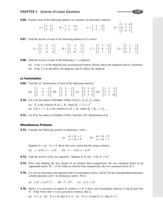 3.66. Express each of the following matrices as a product of elementary matrices:
A ¼
1 2
3 4
 
; B ¼
3 6
2 4
 
; C ¼
2 6
3 7
 
; D ¼
1 2 0
0 1 3
3 8 7
2
4
3
5
3.67. Find the inverse of each of the following matrices (if it exists):
A ¼
1 2 1
2 3 1
3 4 4
2
4
3
5; B ¼
1 2 3
2 6 1
3 10 1
2
4
3
5; C ¼
1 3 2
2 8 3
1 7 1
2
4
3
5; D ¼
2 1 1
5 2 3
0 2 1
2
4
3
5
3.68. Find the inverse of each of the following n n matrices:
(a) A has 1’s on the diagonal and superdiagonal (entries directly above the diagonal) and 0’s elsewhere.
(b) B has 1’s on and above the diagonal, and 0’s below the diagonal.
Lu Factorization
3.69. Find the LU factorization of each of the following matrices:
(a)
1 1 1
3 4 2
2 3 2
2
4
3
5, (b)
1 3 1
2 5 1
3 4 2
2
4
3
5, (c)
2 3 6
4 7 9
3 5 4
2
4
3
5, (d)
1 2 3
2 4 7
3 7 10
2
4
3
5
3.70. Let A be the matrix in Problem 3.69(a). Find X1; X2; X3; X4, where
(a) X1 is the solution of AX ¼ B1, where B1 ¼ ð1; 1; 1ÞT
.
(b) For k  1, Xk is the solution of AX ¼ Bk, where Bk ¼ Bk1 þ Xk1.
3.71. Let B be the matrix in Problem 3.69(b). Find the LDU factorization of B.
Miscellaneous Problems
3.72. Consider the following systems in unknowns x and y:
ðaÞ
ax þ by ¼ 1
cx þ dy ¼ 0
ðbÞ
ax þ by ¼ 0
cx þ dy ¼ 1
Suppose D ¼ ad  bc 6¼ 0. Show that each system has the unique solution:
(a) x ¼ d=D, y ¼ c=D, (b) x ¼ b=D, y ¼ a=D.
3.73. Find the inverse of the row operation ‘‘Replace Ri by kRj þ k0
Ri ðk0
6¼ 0Þ.’’
3.74. Prove that deleting the last column of an echelon form (respectively, the row canonical form) of an
augmented matrix M ¼ ½A; B yields an echelon form (respectively, the row canonical form) of A.
3.75. Let e be an elementary row operation and E its elementary matrix, and let f be the corresponding elementary
column operation and F its elementary matrix. Prove
(a) f ðAÞ ¼ ðeðAT
ÞÞT
, (b) F ¼ ET
, (c) f ðAÞ ¼ AF.
3.76. Matrix A is equivalent to matrix B, written A B, if there exist nonsingular matrices P and Q such that
B ¼ PAQ. Prove that is an equivalence relation; that is,
(a) A A, (b) If A B, then B A, (c) If A B and B C, then A C.
CHAPTER 3 Systems of Linear Equations 109
 