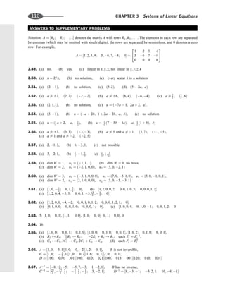 ANSWERS TO SUPPLEMENTARY PROBLEMS
Notation: A ¼ ½R1; R2; . . . denotes the matrix A with rows R1; R2; . . . . The elements in each row are separated
by commas (which may be omitted with single digits), the rows are separated by semicolons, and 0 denotes a zero
row. For example,
A ¼ ½1; 2; 3; 4; 5; 6; 7; 8; 0 ¼
1 2 3 4
5 6 7 8
0 0 0 0
2
4
3
5
3.49. (a) no, (b) yes, (c) linear in x; y; z, not linear in x; y; z; k
3.50. (a) x ¼ 2=p, (b) no solution, (c) every scalar k is a solution
3.51. (a) ð2; 1Þ, (b) no solution, (c) ð5; 2Þ, (d) ð5  2a; aÞ
3.52. (a) a 6¼ 2; ð2; 2Þ; ð2; 2Þ, (b) a 6¼ 6; ð6; 4Þ; ð6; 4Þ, (c) a 6¼ 5
2 ; ð5
2 ; 6Þ
3.53. (a) ð2; 1; 1
2Þ, (b) no solution, (c) u ¼ ð7a  1; 2a þ 2; aÞ.
3.54. (a) ð3; 1Þ, (b) u ¼ ða þ 2b; 1 þ 2a  2b; a; bÞ, (c) no solution
3.55. (a) u ¼ ð1
2 a þ 2; a; 1
2Þ, (b) u ¼ ð1
2 ð7  5b  4aÞ; a; 1
2 ð1 þ bÞ; bÞ
3.56. (a) a 6¼ 3; ð3; 3Þ; ð3; 3Þ, (b) a 6¼ 5 and a 6¼ 1; ð5; 7Þ; ð1; 5Þ,
(c) a 6¼ 1 and a 6¼ 2; ð2; 5Þ
3.57. (a) 2; 1; 3, (b) 6; 3; 1, (c) not possible
3.58. (a) 3; 2; 1, (b) 2
3 ; 1; 1
3, (c) 2
3 ; 1
7 ; 1
21
3.59. (a) dim W ¼ 1; u1 ¼ ð1; 1; 1Þ, (b) dim W ¼ 0, no basis,
(c) dim W ¼ 2; u1 ¼ ð2; 1; 0; 0Þ; u2 ¼ ð5; 0; 2; 1Þ
3.60. (a) dim W ¼ 3; u1 ¼ ð3; 1; 0; 0; 0Þ, u2 ¼ ð7; 0; 3; 1; 0Þ, u3 ¼ ð3; 0; 1; 0; 1Þ,
(b) dim W ¼ 2, u1 ¼ ð2; 1; 0; 0; 0Þ, u2 ¼ ð5; 0; 5; 3; 1Þ
3.61. (a) ½1; 0;  1
2 ; 0; 1; 5
2 ; 0, (b) ½1; 2; 0; 0; 2; 0; 0; 1; 0; 5; 0; 0; 0; 1; 2,
(c) ½1; 2; 0; 4; 5; 3; 0; 0; 1; 5; 15
2 ;  5
2 ; 0
3.62. (a) ½1; 2; 0; 0; 4; 2; 0; 0; 1; 0; 1; 2; 0; 0; 0; 1; 2; 1; 0,
(b) ½0; 1; 0; 0; 0; 0; 1; 0; 0; 0; 0; 1; 0, (c) ½1; 0; 0; 4; 0; 1; 0; 1; 0; 0; 1; 2; 0
3.63. 5: ½1; 0; 0; 1, ½1; 1; 0; 0, ½1; 0; 0; 0, ½0; 1; 0; 0; 0
3.64. 16
3.65. (a) ½1; 0; 0; 0; 0; 1; 0; 1; 0, ½1; 0; 0; 0; 3; 0; 0; 0; 1, ½1; 0; 2; 0; 1; 0; 0; 0; 1,
(b) R2 $ R3; 1
3 R2 ! R2; 2R3 þ R1 ! R1; each E0
i ¼ E1
i ,
(c) C2 $ C3; 3C2 ! C2; 2C3 þ C1 ! C1, (d) each Fi ¼ ET
i .
3.66. A ¼ ½1; 0; 3; 1½1; 0; 0; 2½1; 2; 0; 1, B is not invertible,
C ¼ ½1; 0;  3
2 ; 1½1; 0; 0; 2½1; 6; 0; 1½2; 0; 0; 1,
D ¼ ½100; 010; 301½100; 010; 021½100; 013; 001½120; 010; 001
3.67. A1
¼ ½8; 12; 5; 5; 7; 3; 1; 2; 1, B has no inverse,
C1
¼ ½29
2 ;  17
2 ; 7
2 ;  5
2 ; 3
2 ;  1
2 ; 3; 2; 1; D1
¼ ½8; 3; 1; 5; 2; 1; 10; 4; 1
110 CHAPTER 3 Systems of Linear Equations
 
