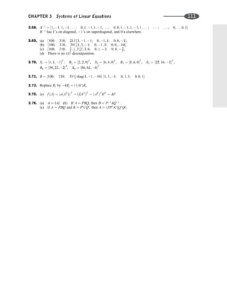 3.68. A1
¼ ½1; 1; 1; 1; . . . ; 0; 1; 1; 1; 1; . . . ; 0; 0; 1; 1; 1; 1; 1; . . . ; . . . ; . . . ; 0; . . . 0; 1
B1
has 1’s on diagonal, 1’s on superdiagonal, and 0’s elsewhere.
3.69. (a) ½100; 310; 211½1; 1; 1; 0; 1; 1; 0; 0; 1,
(b) ½100; 210; 351½1; 3; 1; 0; 1; 3; 0; 0; 10,
(c) ½100; 210; 3
2 ; 1
2 ; 1½2; 3; 6; 0; 1; 3; 0; 0;  7
2,
(d) There is no LU decomposition.
3.70. X1 ¼ ½1; 1; 1T
; B2 ¼ ½2; 2; 0T
, X2 ¼ ½6; 4; 0T
, B3 ¼ ½8; 6; 0T
, X3 ¼ ½22; 16; 2T
,
B4 ¼ ½30; 22; 2T
, X4 ¼ ½86; 62; 6T
3.71. B ¼ ½100; 210; 351 diagð1; 1; 10Þ ½1; 3; 1; 0; 1; 3; 0; 0; 1
3.73. Replace Ri by kRj þ ð1=k0
ÞRi.
3.75. (c) f ðAÞ ¼ ðeðAT
ÞÞT
¼ ðEAT
ÞT
¼ ðAT
ÞT
ET
¼ AF
3.76. (a) A ¼ IAI: (b) If A ¼ PBQ, then B ¼ P1
AQ1
.
(c) If A ¼ PBQ and B ¼ P0
CQ0
, then A ¼ ðPP0
ÞCðQ 0
QÞ.
CHAPTER 3 Systems of Linear Equations 111
 