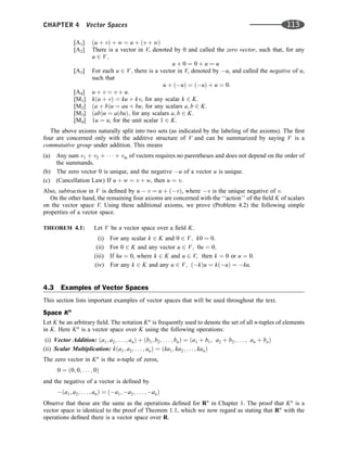 [A1] ðu þ vÞ þ w ¼ u þ ðv þ wÞ
[A2] There is a vector in V, denoted by 0 and called the zero vector, such that, for any
u 2 V;
u þ 0 ¼ 0 þ u ¼ u
[A3] For each u 2 V; there is a vector in V, denoted by u, and called the negative of u,
such that
u þ ðuÞ ¼ ðuÞ þ u ¼ 0.
[A4] u þ v ¼ v þ u.
[M1] kðu þ vÞ ¼ ku þ kv, for any scalar k 2 K:
[M2] ða þ bÞu ¼ au þ bu; for any scalars a; b 2 K.
[M3] ðabÞu ¼ aðbuÞ; for any scalars a; b 2 K.
[M4] 1u ¼ u, for the unit scalar 1 2 K.
The above axioms naturally split into two sets (as indicated by the labeling of the axioms). The ﬁrst
four are concerned only with the additive structure of V and can be summarized by saying V is a
commutative group under addition. This means
(a) Any sum v1 þ v2 þ    þ vm of vectors requires no parentheses and does not depend on the order of
the summands.
(b) The zero vector 0 is unique, and the negative u of a vector u is unique.
(c) (Cancellation Law) If u þ w ¼ v þ w, then u ¼ v.
Also, subtraction in V is deﬁned by u  v ¼ u þ ðvÞ, where v is the unique negative of v.
On the other hand, the remaining four axioms are concerned with the ‘‘action’’ of the ﬁeld K of scalars
on the vector space V. Using these additional axioms, we prove (Problem 4.2) the following simple
properties of a vector space.
THEOREM 4.1: Let V be a vector space over a ﬁeld K.
(i) For any scalar k 2 K and 0 2 V; k0 ¼ 0.
(ii) For 0 2 K and any vector u 2 V; 0u ¼ 0.
(iii) If ku ¼ 0, where k 2 K and u 2 V, then k ¼ 0 or u ¼ 0.
(iv) For any k 2 K and any u 2 V; ðkÞu ¼ kðuÞ ¼ ku.
4.3 Examples of Vector Spaces
This section lists important examples of vector spaces that will be used throughout the text.
Space Kn
Let K be an arbitrary ﬁeld. The notation Kn
is frequently used to denote the set of all n-tuples of elements
in K. Here Kn
is a vector space over K using the following operations:
(i) Vector Addition: ða1; a2; . . . ; anÞ þ ðb1; b2; . . . ; bnÞ ¼ ða1 þ b1; a2 þ b2; . . . ; an þ bnÞ
(ii) Scalar Multiplication: kða1; a2; . . . ; anÞ ¼ ðka1; ka2; . . . ; kanÞ
The zero vector in Kn
is the n-tuple of zeros,
0 ¼ ð0; 0; . . . ; 0Þ
and the negative of a vector is deﬁned by
ða1; a2; . . . ; anÞ ¼ ða1; a2; . . . ; anÞ
Observe that these are the same as the operations deﬁned for Rn
in Chapter 1. The proof that Kn
is a
vector space is identical to the proof of Theorem 1.1, which we now regard as stating that Rn
with the
operations deﬁned there is a vector space over R.
CHAPTER 4 Vector Spaces 113
 