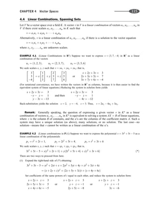 4.4 Linear Combinations, Spanning Sets
Let V be a vector space over a ﬁeld K. A vector v in V is a linear combination of vectors u1; u2; . . . ; um in
V if there exist scalars a1; a2; . . . ; am in K such that
v ¼ a1u1 þ a2u2 þ    þ amum
Alternatively, v is a linear combination of u1; u2; . . . ; um if there is a solution to the vector equation
v ¼ x1u1 þ x2u2 þ    þ xmum
where x1; x2; . . . ; xm are unknown scalars.
EXAMPLE 4.1 (Linear Combinations in Rn
) Suppose we want to express v ¼ ð3; 7; 4Þ in R3
as a linear
combination of the vectors
u1 ¼ ð1; 2; 3Þ; u2 ¼ ð2; 3; 7Þ; u3 ¼ ð3; 5; 6Þ
We seek scalars x, y, z such that v ¼ xu1 þ yu2 þ zu3; that is,
3
3
4
2
4
3
5 ¼ x
1
2
3
2
4
3
5 þ y
2
3
7
2
4
3
5 þ z
3
5
6
2
4
3
5 or
x þ 2y þ 3z ¼ 3
2x þ 3y þ 5z ¼ 7
3x þ 7y þ 6z ¼ 4
(For notational convenience, we have written the vectors in R3
as columns, because it is then easier to ﬁnd the
equivalent system of linear equations.) Reducing the system to echelon form yields
x þ 2y þ 3z ¼ 3
y  z ¼ 1
y  3z ¼ 13
and then
x þ 2y þ 3z ¼ 3
y  z ¼ 1
 4z ¼ 12
Back-substitution yields the solution x ¼ 2, y ¼ 4, z ¼ 3. Thus, v ¼ 2u1  4u2 þ 3u3.
Remark: Generally speaking, the question of expressing a given vector v in Kn
as a linear
combination of vectors u1; u2; . . . ; um in Kn
is equivalent to solving a system AX ¼ B of linear equations,
where v is the column B of constants, and the u’s are the columns of the coefﬁcient matrix A. Such a
system may have a unique solution (as above), many solutions, or no solution. The last case—no
solution—means that v cannot be written as a linear combination of the u’s.
EXAMPLE 4.2 (Linear combinations in PðtÞ) Suppose we want to express the polynomial v ¼ 3t2
þ 5t  5 as a
linear combination of the polynomials
p1 ¼ t2
þ 2t þ 1; p2 ¼ 2t2
þ 5t þ 4; p3 ¼ t2
þ 3t þ 6
We seek scalars x, y, z such that v ¼ xp1 þ yp2 þ zp3; that is,
3t2
þ 5t  5 ¼ xðt2
þ 2t þ 1Þ þ yð2t2
þ 5t þ 4Þ þ zðt2
þ 3t þ 6Þ ð*Þ
There are two ways to proceed from here.
(1) Expand the right-hand side of (*) obtaining:
3t2
þ 5t  5 ¼ xt2
þ 2xt þ x þ 2yt2
þ 5yt þ 4y þ zt2
þ 3zt þ 6z
¼ ðx þ 2y þ zÞt2
þ ð2x þ 5y þ 3zÞt þ ðx þ 4y þ 6zÞ
Set coefﬁcients of the same powers of t equal to each other, and reduce the system to echelon form:
x þ 2y þ z ¼ 3
2x þ 5y þ 3z ¼ 5
x þ 4y þ 6z ¼ 5
or
x þ 2y þ z ¼ 3
y þ z ¼ 1
2y þ 5z ¼ 8
or
x þ 2y þ z ¼ 3
y þ z ¼ 1
3z ¼ 6
CHAPTER 4 Vector Spaces 115
 