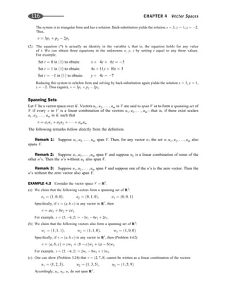 The system is in triangular form and has a solution. Back-substitution yields the solution x ¼ 3, y ¼ 1, z ¼ 2.
Thus,
v ¼ 3p1 þ p2  2p3
(2) The equation (*) is actually an identity in the variable t; that is, the equation holds for any value
of t. We can obtain three equations in the unknowns x, y, z by setting t equal to any three values.
For example,
Set t ¼ 0 in ð1Þ to obtain: x þ 4y þ 6z ¼ 5
Set t ¼ 1 in ð1Þ to obtain: 4x þ 11y þ 10z ¼ 3
Set t ¼ 1 in ð1Þ to obtain: y þ 4z ¼ 7
Reducing this system to echelon form and solving by back-substitution again yields the solution x ¼ 3, y ¼ 1,
z ¼ 2. Thus (again), v ¼ 3p1 þ p2  2p3.
Spanning Sets
Let V be a vector space over K. Vectors u1; u2; . . . ; um in V are said to span V or to form a spanning set of
V if every v in V is a linear combination of the vectors u1; u2; . . . ; um—that is, if there exist scalars
a1; a2; . . . ; am in K such that
v ¼ a1u1 þ a2u2 þ    þ amum
The following remarks follow directly from the deﬁnition.
Remark 1: Suppose u1; u2; . . . ; um span V. Then, for any vector w, the set w; u1; u2; . . . ; um also
spans V.
Remark 2: Suppose u1; u2; . . . ; um span V and suppose uk is a linear combination of some of the
other u’s. Then the u’s without uk also span V.
Remark 3: Suppose u1; u2; . . . ; um span V and suppose one of the u’s is the zero vector. Then the
u’s without the zero vector also span V.
EXAMPLE 4.3 Consider the vector space V ¼ R3
.
(a) We claim that the following vectors form a spanning set of R3
:
e1 ¼ ð1; 0; 0Þ; e2 ¼ ð0; 1; 0Þ; e3 ¼ ð0; 0; 1Þ
Speciﬁcally, if v ¼ ða; b; cÞ is any vector in R3
, then
v ¼ ae1 þ be2 þ ce3
For example, v ¼ ð5; 6; 2Þ ¼ 5e1  6e2 þ 2e3.
(b) We claim that the following vectors also form a spanning set of R3
:
w1 ¼ ð1; 1; 1Þ; w2 ¼ ð1; 1; 0Þ; w3 ¼ ð1; 0; 0Þ
Speciﬁcally, if v ¼ ða; b; cÞ is any vector in R3
, then (Problem 4.62)
v ¼ ða; b; cÞ ¼ cw1 þ ðb  cÞw2 þ ða  bÞw3
For example, v ¼ ð5; 6; 2Þ ¼ 2w1  8w2 þ 11w3.
(c) One can show (Problem 3.24) that v ¼ ð2; 7; 8Þ cannot be written as a linear combination of the vectors
u1 ¼ ð1; 2; 3Þ; u2 ¼ ð1; 3; 5Þ; u3 ¼ ð1; 5; 9Þ
Accordingly, u1, u2, u3 do not span R3
.
116 CHAPTER 4 Vector Spaces
 